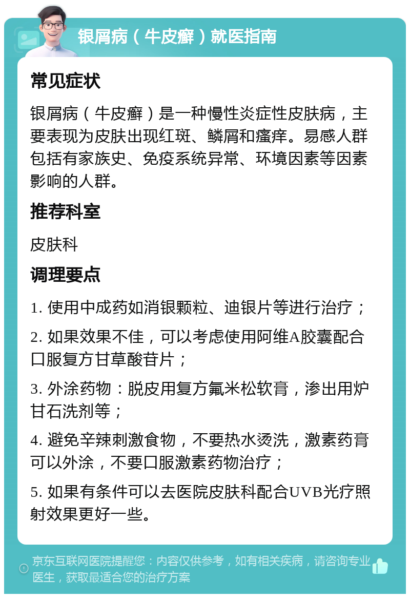 银屑病（牛皮癣）就医指南 常见症状 银屑病（牛皮癣）是一种慢性炎症性皮肤病，主要表现为皮肤出现红斑、鳞屑和瘙痒。易感人群包括有家族史、免疫系统异常、环境因素等因素影响的人群。 推荐科室 皮肤科 调理要点 1. 使用中成药如消银颗粒、迪银片等进行治疗； 2. 如果效果不佳，可以考虑使用阿维A胶囊配合口服复方甘草酸苷片； 3. 外涂药物：脱皮用复方氟米松软膏，渗出用炉甘石洗剂等； 4. 避免辛辣刺激食物，不要热水烫洗，激素药膏可以外涂，不要口服激素药物治疗； 5. 如果有条件可以去医院皮肤科配合UVB光疗照射效果更好一些。