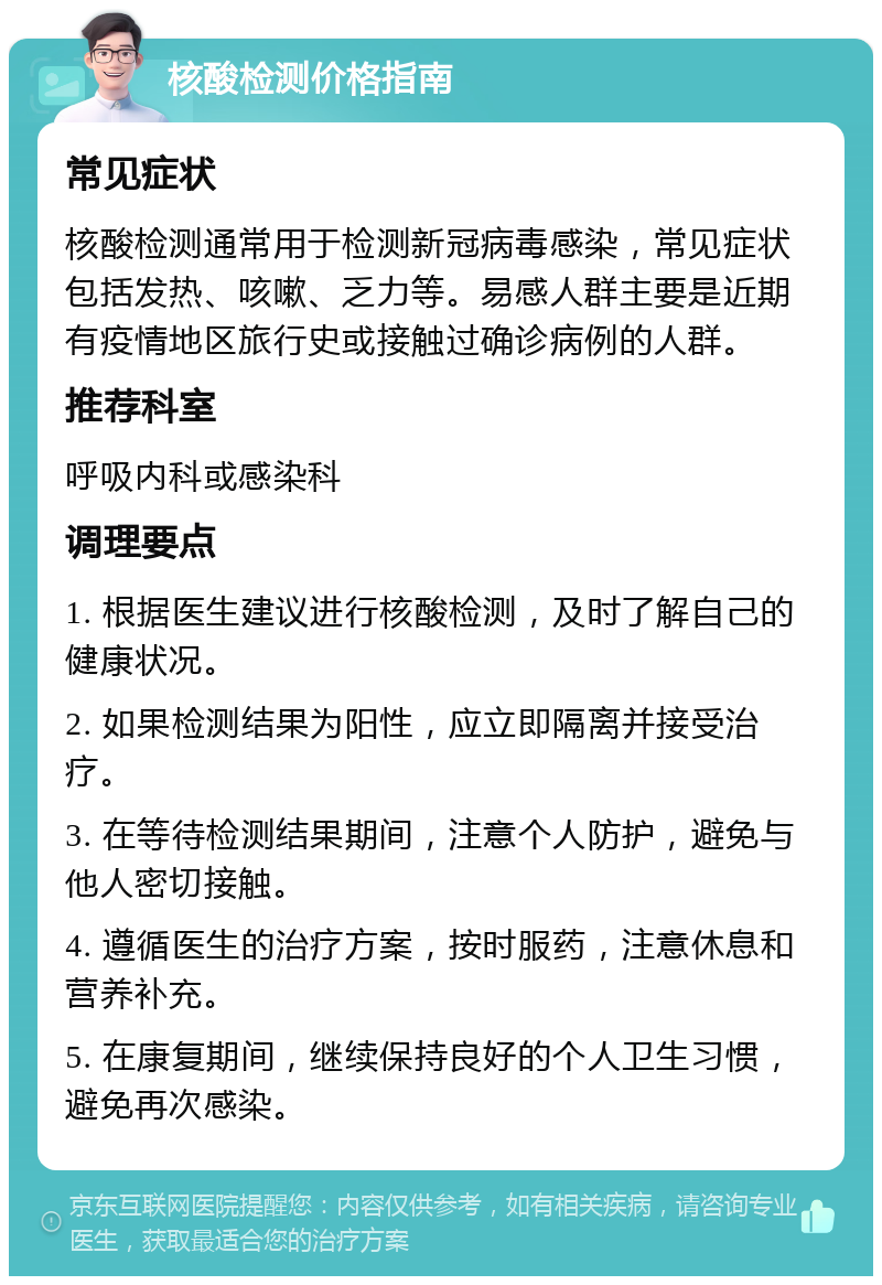 核酸检测价格指南 常见症状 核酸检测通常用于检测新冠病毒感染，常见症状包括发热、咳嗽、乏力等。易感人群主要是近期有疫情地区旅行史或接触过确诊病例的人群。 推荐科室 呼吸内科或感染科 调理要点 1. 根据医生建议进行核酸检测，及时了解自己的健康状况。 2. 如果检测结果为阳性，应立即隔离并接受治疗。 3. 在等待检测结果期间，注意个人防护，避免与他人密切接触。 4. 遵循医生的治疗方案，按时服药，注意休息和营养补充。 5. 在康复期间，继续保持良好的个人卫生习惯，避免再次感染。