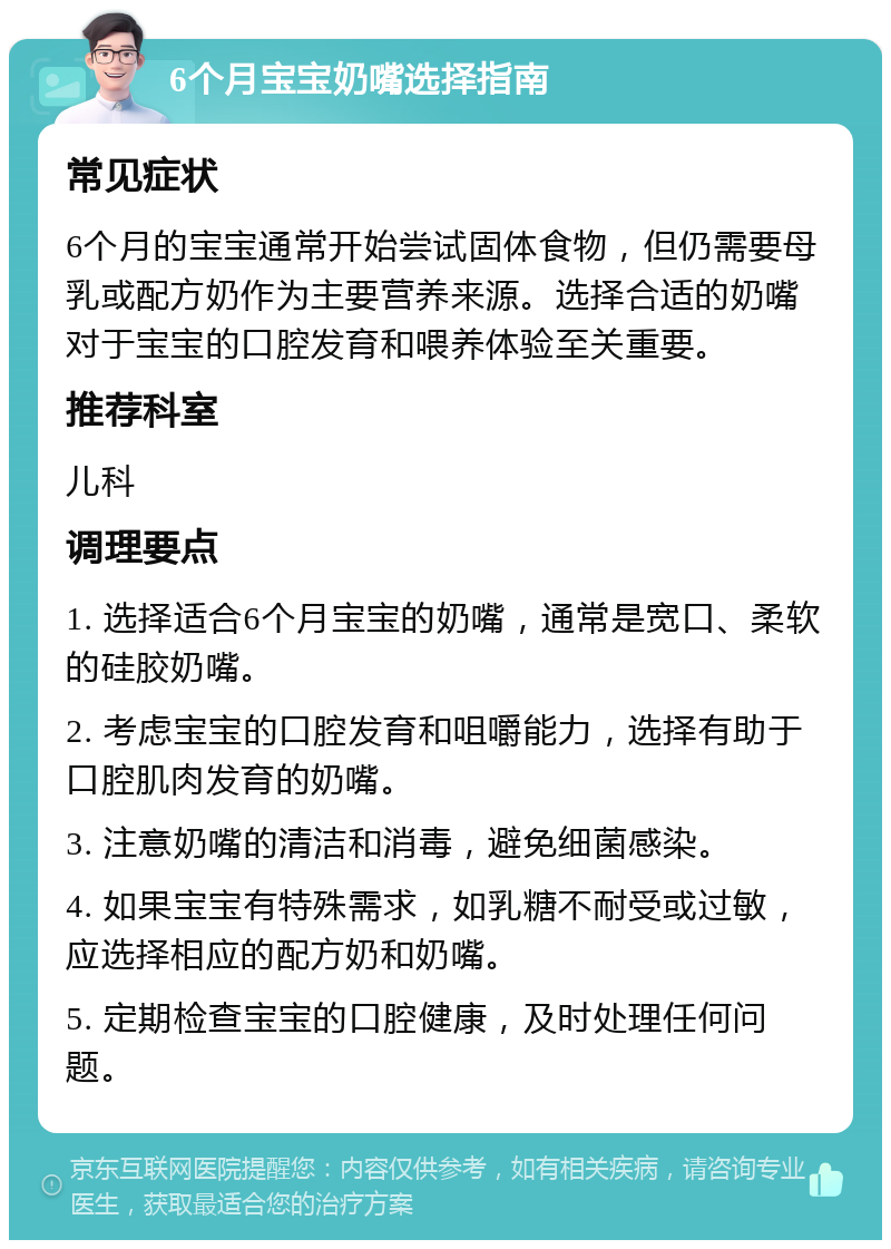 6个月宝宝奶嘴选择指南 常见症状 6个月的宝宝通常开始尝试固体食物，但仍需要母乳或配方奶作为主要营养来源。选择合适的奶嘴对于宝宝的口腔发育和喂养体验至关重要。 推荐科室 儿科 调理要点 1. 选择适合6个月宝宝的奶嘴，通常是宽口、柔软的硅胶奶嘴。 2. 考虑宝宝的口腔发育和咀嚼能力，选择有助于口腔肌肉发育的奶嘴。 3. 注意奶嘴的清洁和消毒，避免细菌感染。 4. 如果宝宝有特殊需求，如乳糖不耐受或过敏，应选择相应的配方奶和奶嘴。 5. 定期检查宝宝的口腔健康，及时处理任何问题。