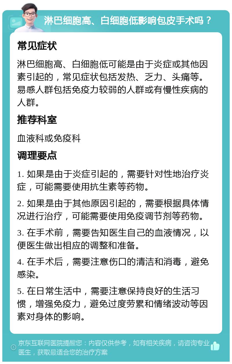 淋巴细胞高、白细胞低影响包皮手术吗？ 常见症状 淋巴细胞高、白细胞低可能是由于炎症或其他因素引起的，常见症状包括发热、乏力、头痛等。易感人群包括免疫力较弱的人群或有慢性疾病的人群。 推荐科室 血液科或免疫科 调理要点 1. 如果是由于炎症引起的，需要针对性地治疗炎症，可能需要使用抗生素等药物。 2. 如果是由于其他原因引起的，需要根据具体情况进行治疗，可能需要使用免疫调节剂等药物。 3. 在手术前，需要告知医生自己的血液情况，以便医生做出相应的调整和准备。 4. 在手术后，需要注意伤口的清洁和消毒，避免感染。 5. 在日常生活中，需要注意保持良好的生活习惯，增强免疫力，避免过度劳累和情绪波动等因素对身体的影响。