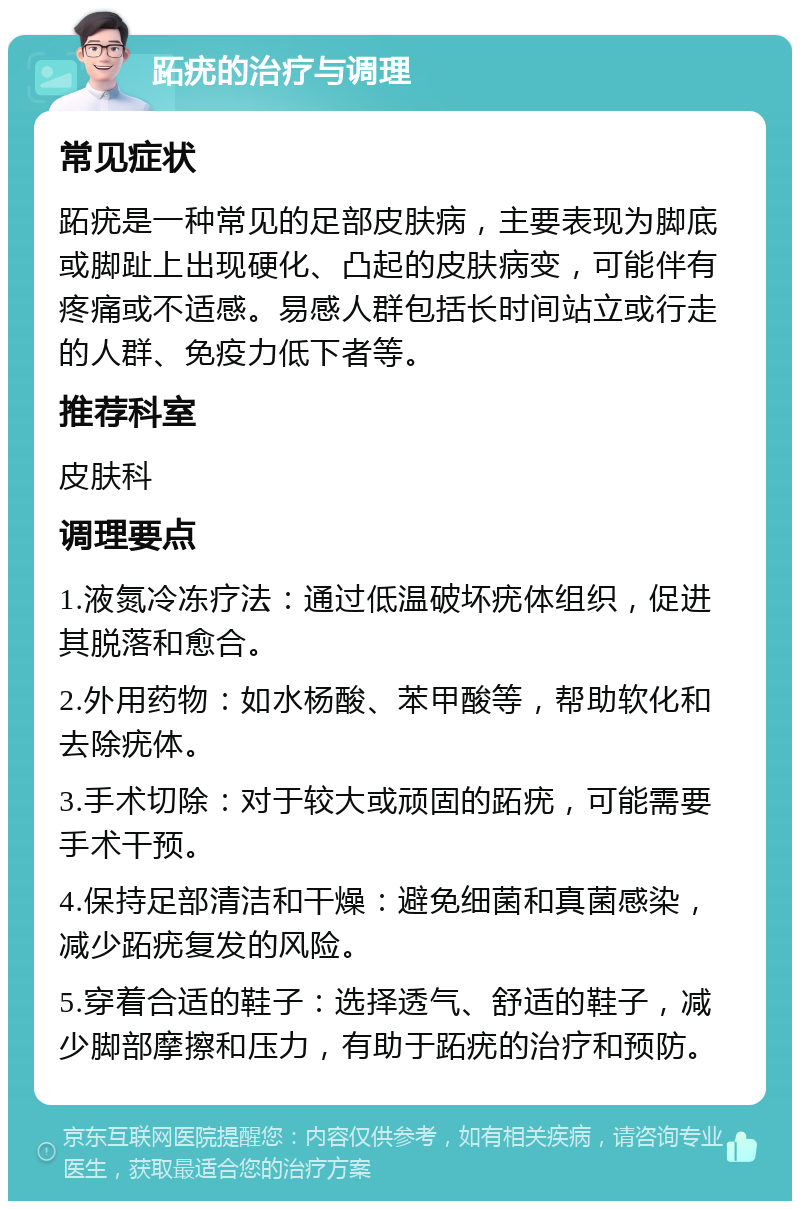 跖疣的治疗与调理 常见症状 跖疣是一种常见的足部皮肤病，主要表现为脚底或脚趾上出现硬化、凸起的皮肤病变，可能伴有疼痛或不适感。易感人群包括长时间站立或行走的人群、免疫力低下者等。 推荐科室 皮肤科 调理要点 1.液氮冷冻疗法：通过低温破坏疣体组织，促进其脱落和愈合。 2.外用药物：如水杨酸、苯甲酸等，帮助软化和去除疣体。 3.手术切除：对于较大或顽固的跖疣，可能需要手术干预。 4.保持足部清洁和干燥：避免细菌和真菌感染，减少跖疣复发的风险。 5.穿着合适的鞋子：选择透气、舒适的鞋子，减少脚部摩擦和压力，有助于跖疣的治疗和预防。