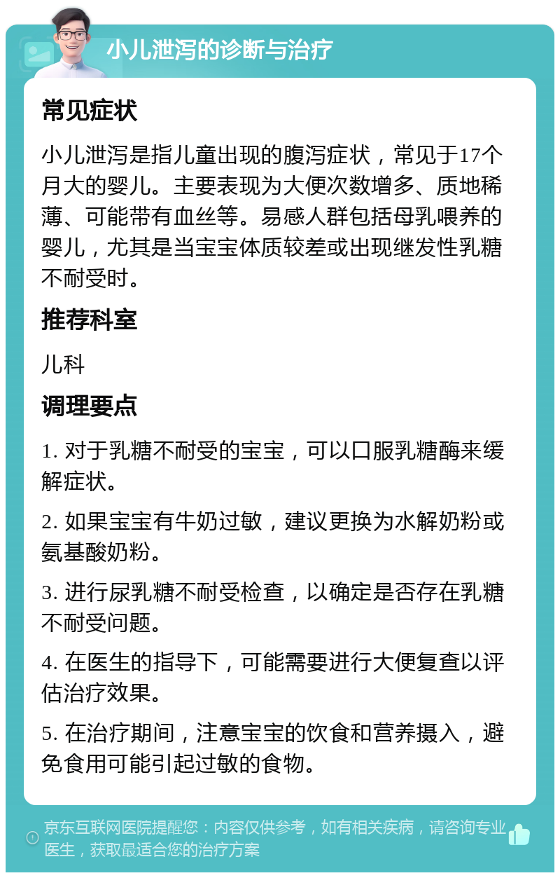 小儿泄泻的诊断与治疗 常见症状 小儿泄泻是指儿童出现的腹泻症状，常见于17个月大的婴儿。主要表现为大便次数增多、质地稀薄、可能带有血丝等。易感人群包括母乳喂养的婴儿，尤其是当宝宝体质较差或出现继发性乳糖不耐受时。 推荐科室 儿科 调理要点 1. 对于乳糖不耐受的宝宝，可以口服乳糖酶来缓解症状。 2. 如果宝宝有牛奶过敏，建议更换为水解奶粉或氨基酸奶粉。 3. 进行尿乳糖不耐受检查，以确定是否存在乳糖不耐受问题。 4. 在医生的指导下，可能需要进行大便复查以评估治疗效果。 5. 在治疗期间，注意宝宝的饮食和营养摄入，避免食用可能引起过敏的食物。