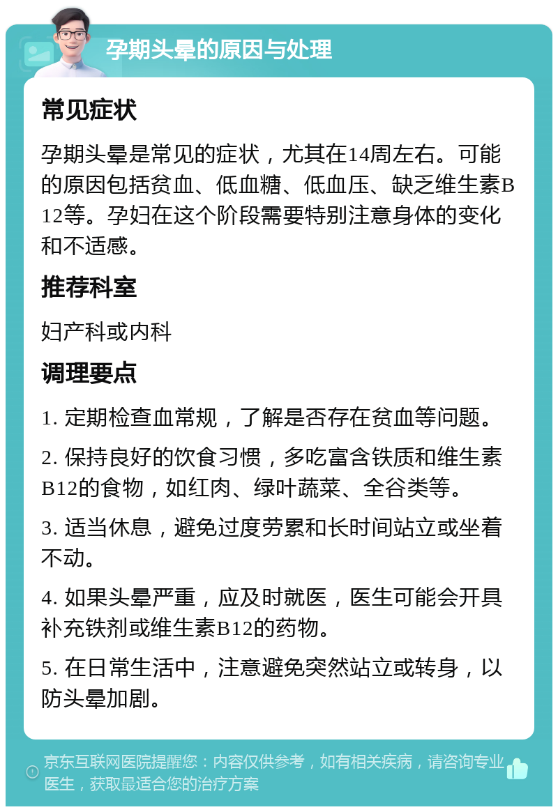 孕期头晕的原因与处理 常见症状 孕期头晕是常见的症状，尤其在14周左右。可能的原因包括贫血、低血糖、低血压、缺乏维生素B12等。孕妇在这个阶段需要特别注意身体的变化和不适感。 推荐科室 妇产科或内科 调理要点 1. 定期检查血常规，了解是否存在贫血等问题。 2. 保持良好的饮食习惯，多吃富含铁质和维生素B12的食物，如红肉、绿叶蔬菜、全谷类等。 3. 适当休息，避免过度劳累和长时间站立或坐着不动。 4. 如果头晕严重，应及时就医，医生可能会开具补充铁剂或维生素B12的药物。 5. 在日常生活中，注意避免突然站立或转身，以防头晕加剧。