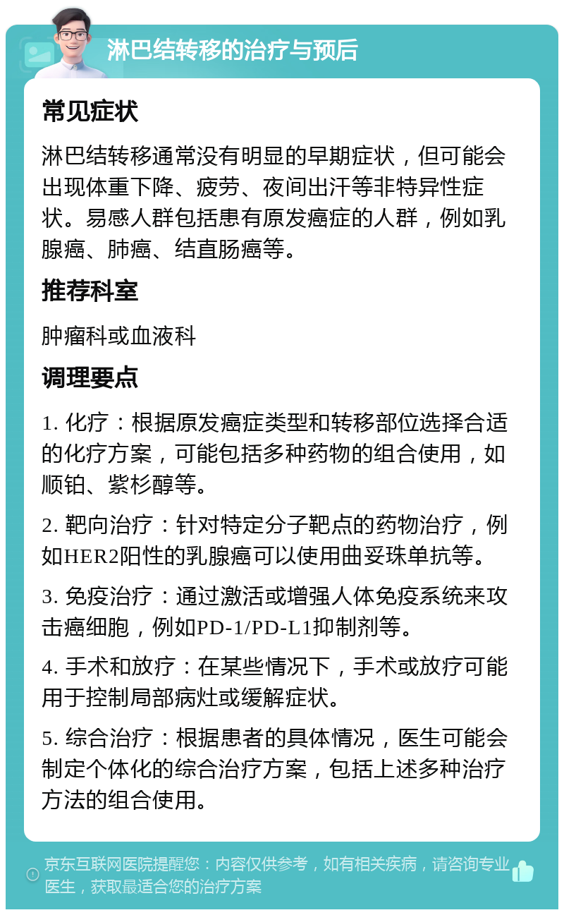 淋巴结转移的治疗与预后 常见症状 淋巴结转移通常没有明显的早期症状，但可能会出现体重下降、疲劳、夜间出汗等非特异性症状。易感人群包括患有原发癌症的人群，例如乳腺癌、肺癌、结直肠癌等。 推荐科室 肿瘤科或血液科 调理要点 1. 化疗：根据原发癌症类型和转移部位选择合适的化疗方案，可能包括多种药物的组合使用，如顺铂、紫杉醇等。 2. 靶向治疗：针对特定分子靶点的药物治疗，例如HER2阳性的乳腺癌可以使用曲妥珠单抗等。 3. 免疫治疗：通过激活或增强人体免疫系统来攻击癌细胞，例如PD-1/PD-L1抑制剂等。 4. 手术和放疗：在某些情况下，手术或放疗可能用于控制局部病灶或缓解症状。 5. 综合治疗：根据患者的具体情况，医生可能会制定个体化的综合治疗方案，包括上述多种治疗方法的组合使用。