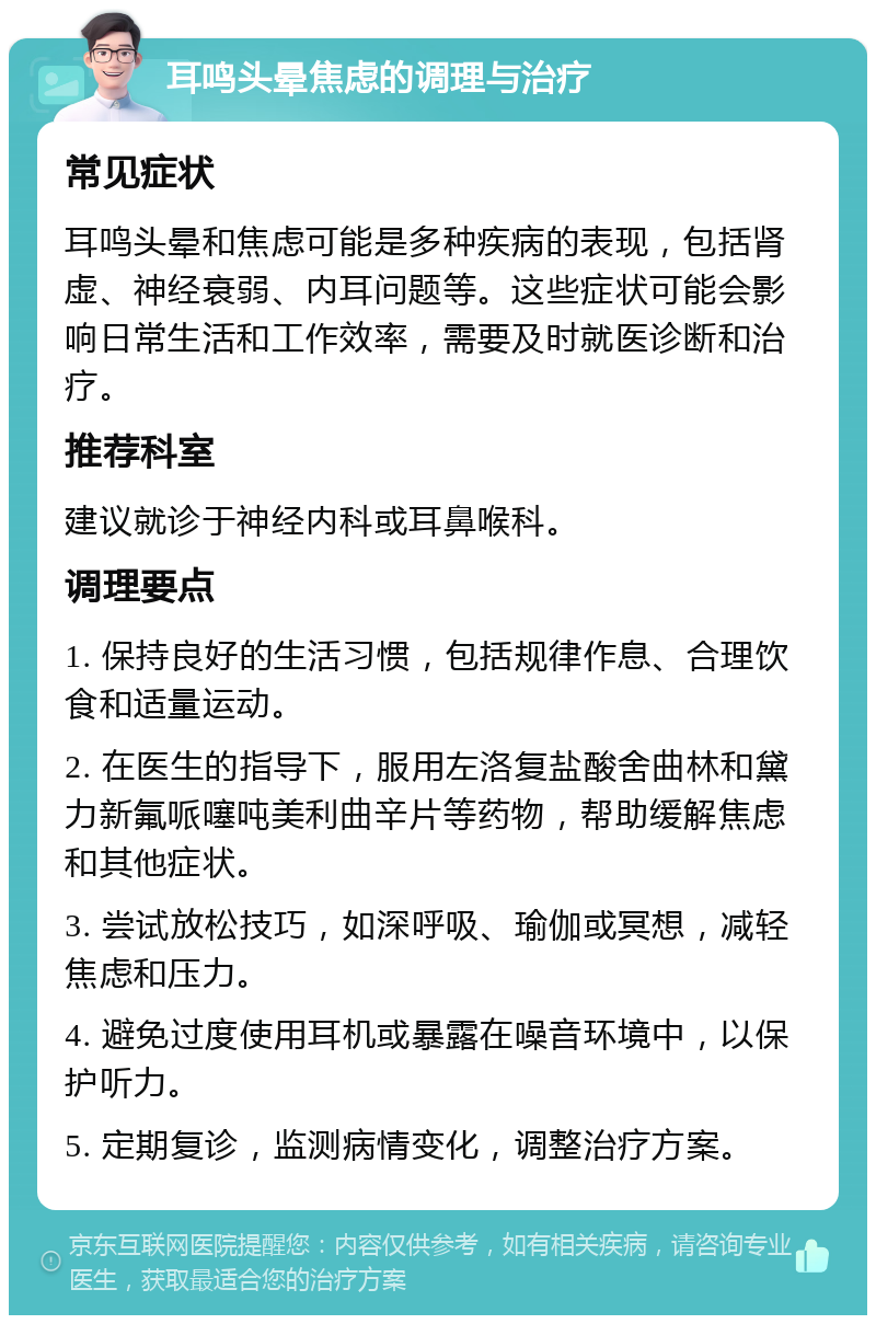 耳鸣头晕焦虑的调理与治疗 常见症状 耳鸣头晕和焦虑可能是多种疾病的表现，包括肾虚、神经衰弱、内耳问题等。这些症状可能会影响日常生活和工作效率，需要及时就医诊断和治疗。 推荐科室 建议就诊于神经内科或耳鼻喉科。 调理要点 1. 保持良好的生活习惯，包括规律作息、合理饮食和适量运动。 2. 在医生的指导下，服用左洛复盐酸舍曲林和黛力新氟哌噻吨美利曲辛片等药物，帮助缓解焦虑和其他症状。 3. 尝试放松技巧，如深呼吸、瑜伽或冥想，减轻焦虑和压力。 4. 避免过度使用耳机或暴露在噪音环境中，以保护听力。 5. 定期复诊，监测病情变化，调整治疗方案。