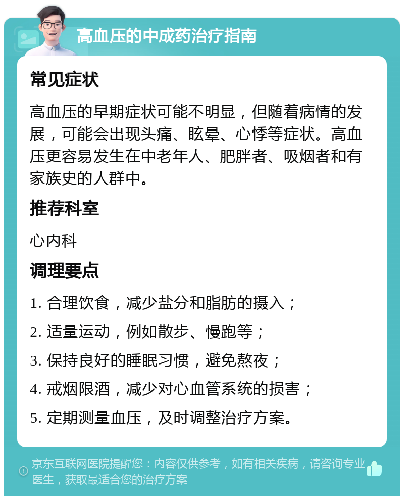 高血压的中成药治疗指南 常见症状 高血压的早期症状可能不明显，但随着病情的发展，可能会出现头痛、眩晕、心悸等症状。高血压更容易发生在中老年人、肥胖者、吸烟者和有家族史的人群中。 推荐科室 心内科 调理要点 1. 合理饮食，减少盐分和脂肪的摄入； 2. 适量运动，例如散步、慢跑等； 3. 保持良好的睡眠习惯，避免熬夜； 4. 戒烟限酒，减少对心血管系统的损害； 5. 定期测量血压，及时调整治疗方案。