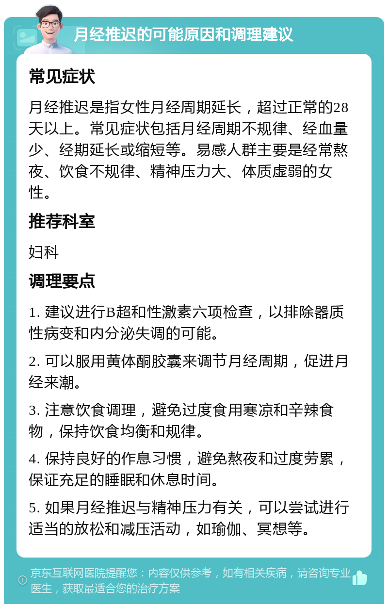 月经推迟的可能原因和调理建议 常见症状 月经推迟是指女性月经周期延长，超过正常的28天以上。常见症状包括月经周期不规律、经血量少、经期延长或缩短等。易感人群主要是经常熬夜、饮食不规律、精神压力大、体质虚弱的女性。 推荐科室 妇科 调理要点 1. 建议进行B超和性激素六项检查，以排除器质性病变和内分泌失调的可能。 2. 可以服用黄体酮胶囊来调节月经周期，促进月经来潮。 3. 注意饮食调理，避免过度食用寒凉和辛辣食物，保持饮食均衡和规律。 4. 保持良好的作息习惯，避免熬夜和过度劳累，保证充足的睡眠和休息时间。 5. 如果月经推迟与精神压力有关，可以尝试进行适当的放松和减压活动，如瑜伽、冥想等。