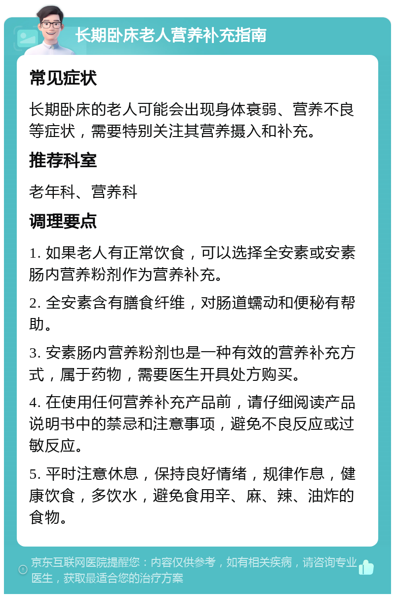 长期卧床老人营养补充指南 常见症状 长期卧床的老人可能会出现身体衰弱、营养不良等症状，需要特别关注其营养摄入和补充。 推荐科室 老年科、营养科 调理要点 1. 如果老人有正常饮食，可以选择全安素或安素肠内营养粉剂作为营养补充。 2. 全安素含有膳食纤维，对肠道蠕动和便秘有帮助。 3. 安素肠内营养粉剂也是一种有效的营养补充方式，属于药物，需要医生开具处方购买。 4. 在使用任何营养补充产品前，请仔细阅读产品说明书中的禁忌和注意事项，避免不良反应或过敏反应。 5. 平时注意休息，保持良好情绪，规律作息，健康饮食，多饮水，避免食用辛、麻、辣、油炸的食物。