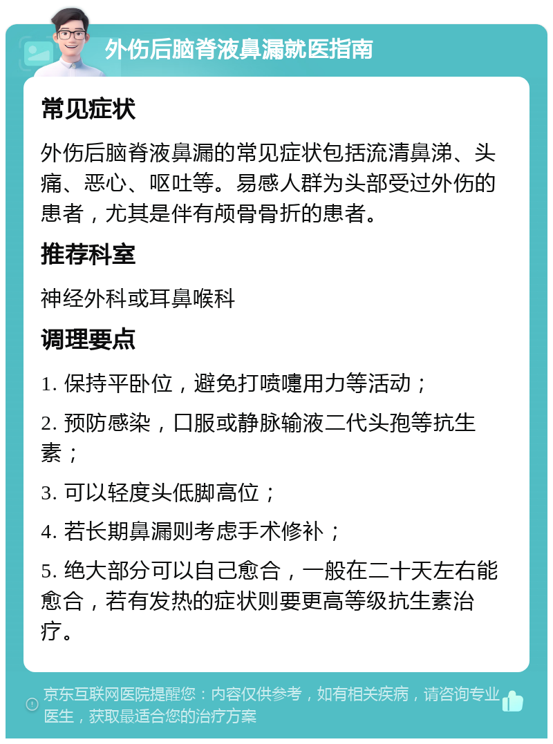 外伤后脑脊液鼻漏就医指南 常见症状 外伤后脑脊液鼻漏的常见症状包括流清鼻涕、头痛、恶心、呕吐等。易感人群为头部受过外伤的患者，尤其是伴有颅骨骨折的患者。 推荐科室 神经外科或耳鼻喉科 调理要点 1. 保持平卧位，避免打喷嚏用力等活动； 2. 预防感染，口服或静脉输液二代头孢等抗生素； 3. 可以轻度头低脚高位； 4. 若长期鼻漏则考虑手术修补； 5. 绝大部分可以自己愈合，一般在二十天左右能愈合，若有发热的症状则要更高等级抗生素治疗。