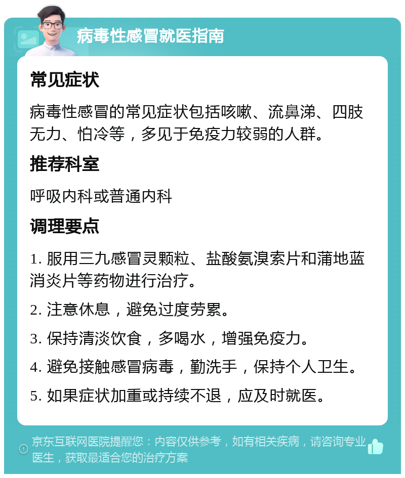 病毒性感冒就医指南 常见症状 病毒性感冒的常见症状包括咳嗽、流鼻涕、四肢无力、怕冷等，多见于免疫力较弱的人群。 推荐科室 呼吸内科或普通内科 调理要点 1. 服用三九感冒灵颗粒、盐酸氨溴索片和蒲地蓝消炎片等药物进行治疗。 2. 注意休息，避免过度劳累。 3. 保持清淡饮食，多喝水，增强免疫力。 4. 避免接触感冒病毒，勤洗手，保持个人卫生。 5. 如果症状加重或持续不退，应及时就医。