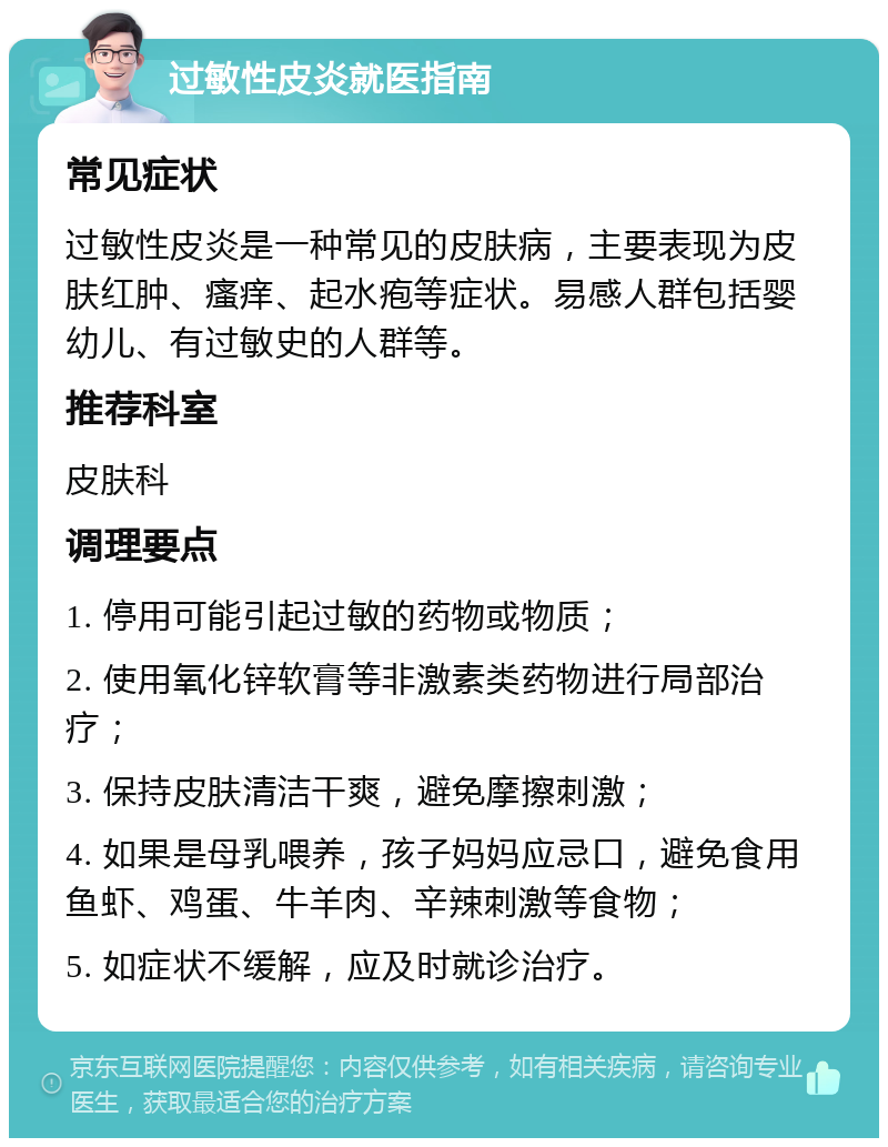 过敏性皮炎就医指南 常见症状 过敏性皮炎是一种常见的皮肤病，主要表现为皮肤红肿、瘙痒、起水疱等症状。易感人群包括婴幼儿、有过敏史的人群等。 推荐科室 皮肤科 调理要点 1. 停用可能引起过敏的药物或物质； 2. 使用氧化锌软膏等非激素类药物进行局部治疗； 3. 保持皮肤清洁干爽，避免摩擦刺激； 4. 如果是母乳喂养，孩子妈妈应忌口，避免食用鱼虾、鸡蛋、牛羊肉、辛辣刺激等食物； 5. 如症状不缓解，应及时就诊治疗。