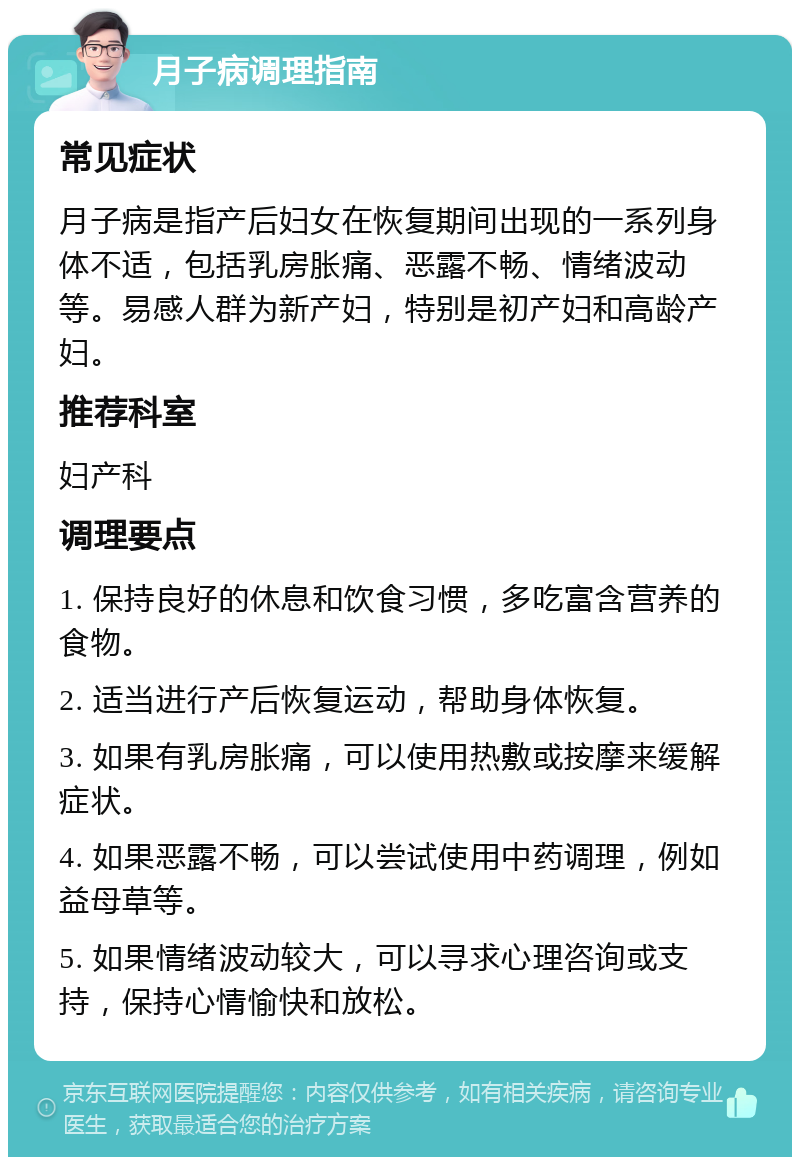 月子病调理指南 常见症状 月子病是指产后妇女在恢复期间出现的一系列身体不适，包括乳房胀痛、恶露不畅、情绪波动等。易感人群为新产妇，特别是初产妇和高龄产妇。 推荐科室 妇产科 调理要点 1. 保持良好的休息和饮食习惯，多吃富含营养的食物。 2. 适当进行产后恢复运动，帮助身体恢复。 3. 如果有乳房胀痛，可以使用热敷或按摩来缓解症状。 4. 如果恶露不畅，可以尝试使用中药调理，例如益母草等。 5. 如果情绪波动较大，可以寻求心理咨询或支持，保持心情愉快和放松。