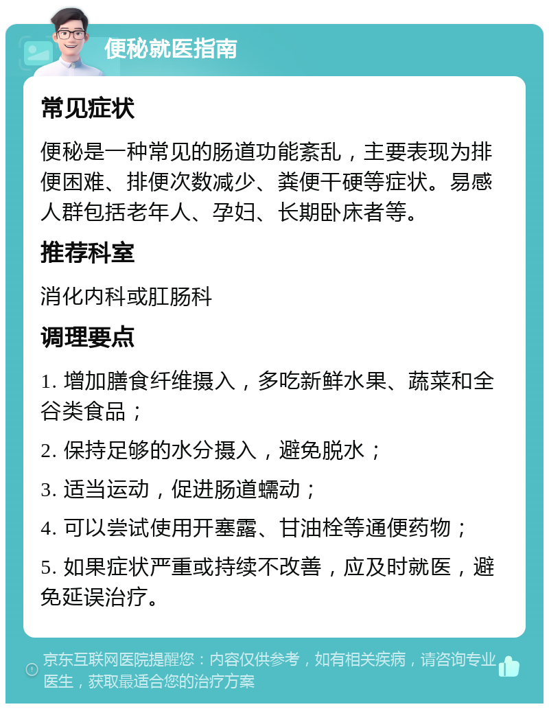 便秘就医指南 常见症状 便秘是一种常见的肠道功能紊乱，主要表现为排便困难、排便次数减少、粪便干硬等症状。易感人群包括老年人、孕妇、长期卧床者等。 推荐科室 消化内科或肛肠科 调理要点 1. 增加膳食纤维摄入，多吃新鲜水果、蔬菜和全谷类食品； 2. 保持足够的水分摄入，避免脱水； 3. 适当运动，促进肠道蠕动； 4. 可以尝试使用开塞露、甘油栓等通便药物； 5. 如果症状严重或持续不改善，应及时就医，避免延误治疗。