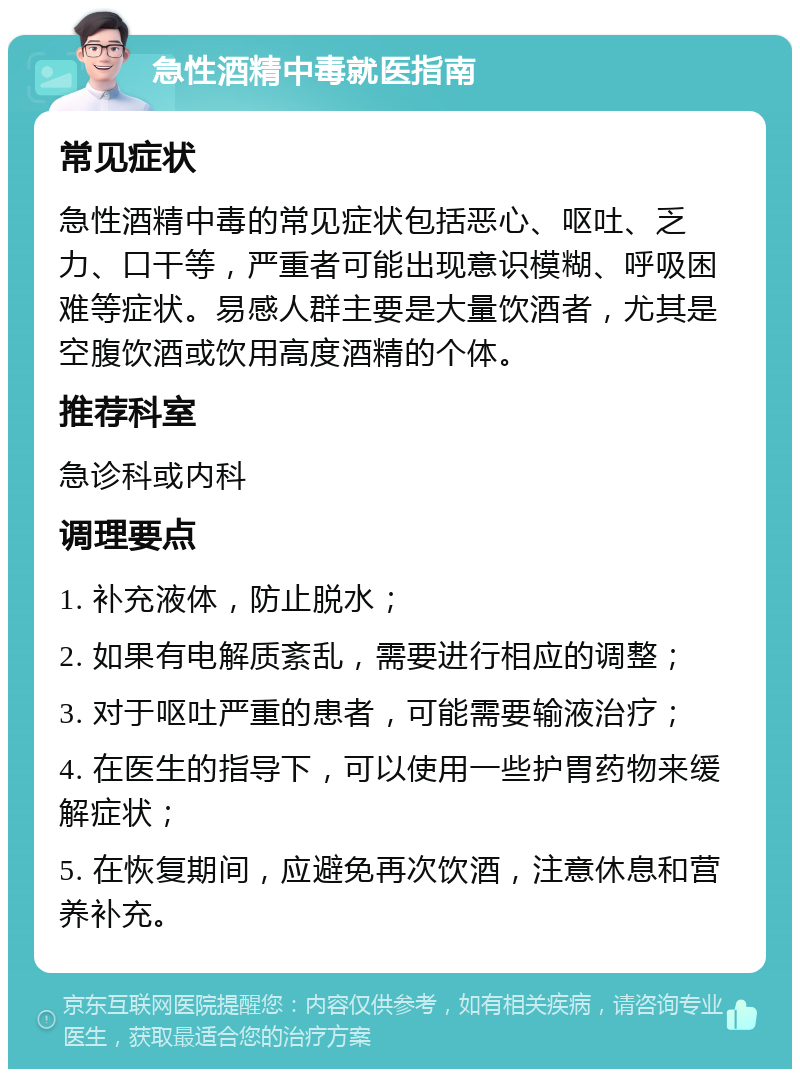 急性酒精中毒就医指南 常见症状 急性酒精中毒的常见症状包括恶心、呕吐、乏力、口干等，严重者可能出现意识模糊、呼吸困难等症状。易感人群主要是大量饮酒者，尤其是空腹饮酒或饮用高度酒精的个体。 推荐科室 急诊科或内科 调理要点 1. 补充液体，防止脱水； 2. 如果有电解质紊乱，需要进行相应的调整； 3. 对于呕吐严重的患者，可能需要输液治疗； 4. 在医生的指导下，可以使用一些护胃药物来缓解症状； 5. 在恢复期间，应避免再次饮酒，注意休息和营养补充。