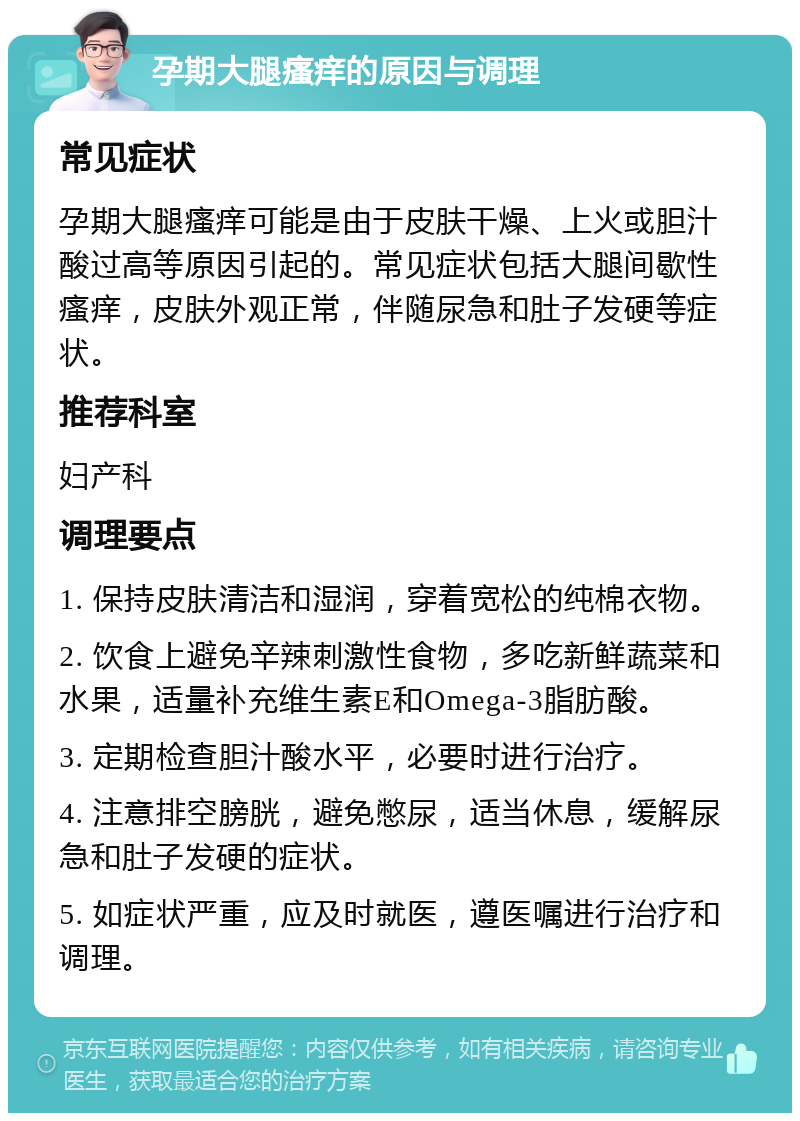 孕期大腿瘙痒的原因与调理 常见症状 孕期大腿瘙痒可能是由于皮肤干燥、上火或胆汁酸过高等原因引起的。常见症状包括大腿间歇性瘙痒，皮肤外观正常，伴随尿急和肚子发硬等症状。 推荐科室 妇产科 调理要点 1. 保持皮肤清洁和湿润，穿着宽松的纯棉衣物。 2. 饮食上避免辛辣刺激性食物，多吃新鲜蔬菜和水果，适量补充维生素E和Omega-3脂肪酸。 3. 定期检查胆汁酸水平，必要时进行治疗。 4. 注意排空膀胱，避免憋尿，适当休息，缓解尿急和肚子发硬的症状。 5. 如症状严重，应及时就医，遵医嘱进行治疗和调理。