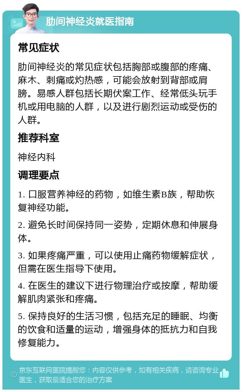 肋间神经炎就医指南 常见症状 肋间神经炎的常见症状包括胸部或腹部的疼痛、麻木、刺痛或灼热感，可能会放射到背部或肩膀。易感人群包括长期伏案工作、经常低头玩手机或用电脑的人群，以及进行剧烈运动或受伤的人群。 推荐科室 神经内科 调理要点 1. 口服营养神经的药物，如维生素B族，帮助恢复神经功能。 2. 避免长时间保持同一姿势，定期休息和伸展身体。 3. 如果疼痛严重，可以使用止痛药物缓解症状，但需在医生指导下使用。 4. 在医生的建议下进行物理治疗或按摩，帮助缓解肌肉紧张和疼痛。 5. 保持良好的生活习惯，包括充足的睡眠、均衡的饮食和适量的运动，增强身体的抵抗力和自我修复能力。