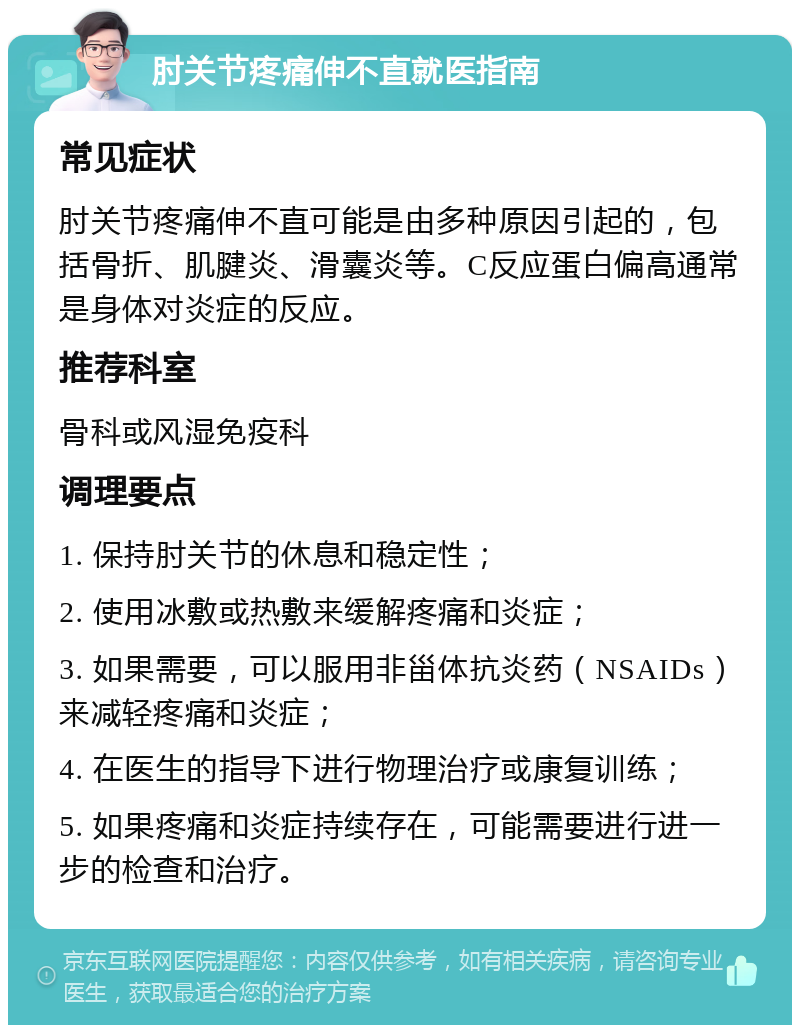 肘关节疼痛伸不直就医指南 常见症状 肘关节疼痛伸不直可能是由多种原因引起的，包括骨折、肌腱炎、滑囊炎等。C反应蛋白偏高通常是身体对炎症的反应。 推荐科室 骨科或风湿免疫科 调理要点 1. 保持肘关节的休息和稳定性； 2. 使用冰敷或热敷来缓解疼痛和炎症； 3. 如果需要，可以服用非甾体抗炎药（NSAIDs）来减轻疼痛和炎症； 4. 在医生的指导下进行物理治疗或康复训练； 5. 如果疼痛和炎症持续存在，可能需要进行进一步的检查和治疗。