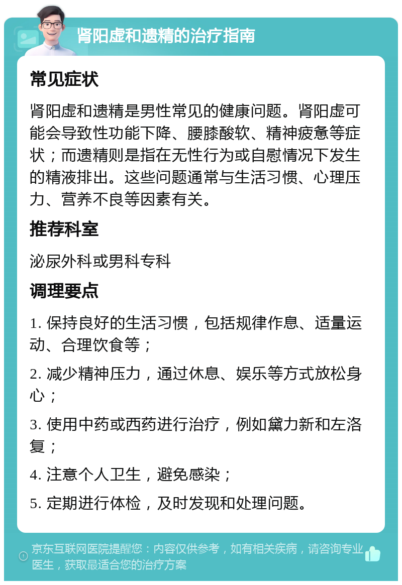 肾阳虚和遗精的治疗指南 常见症状 肾阳虚和遗精是男性常见的健康问题。肾阳虚可能会导致性功能下降、腰膝酸软、精神疲惫等症状；而遗精则是指在无性行为或自慰情况下发生的精液排出。这些问题通常与生活习惯、心理压力、营养不良等因素有关。 推荐科室 泌尿外科或男科专科 调理要点 1. 保持良好的生活习惯，包括规律作息、适量运动、合理饮食等； 2. 减少精神压力，通过休息、娱乐等方式放松身心； 3. 使用中药或西药进行治疗，例如黛力新和左洛复； 4. 注意个人卫生，避免感染； 5. 定期进行体检，及时发现和处理问题。