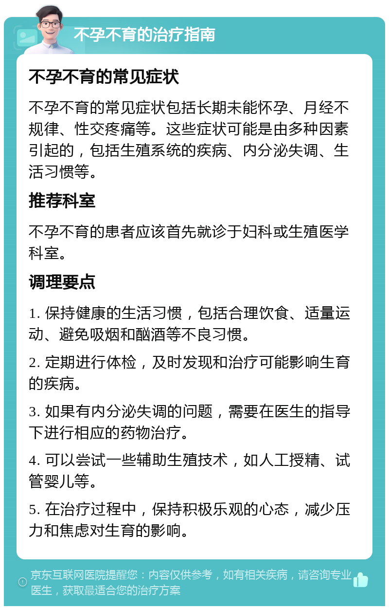 不孕不育的治疗指南 不孕不育的常见症状 不孕不育的常见症状包括长期未能怀孕、月经不规律、性交疼痛等。这些症状可能是由多种因素引起的，包括生殖系统的疾病、内分泌失调、生活习惯等。 推荐科室 不孕不育的患者应该首先就诊于妇科或生殖医学科室。 调理要点 1. 保持健康的生活习惯，包括合理饮食、适量运动、避免吸烟和酗酒等不良习惯。 2. 定期进行体检，及时发现和治疗可能影响生育的疾病。 3. 如果有内分泌失调的问题，需要在医生的指导下进行相应的药物治疗。 4. 可以尝试一些辅助生殖技术，如人工授精、试管婴儿等。 5. 在治疗过程中，保持积极乐观的心态，减少压力和焦虑对生育的影响。