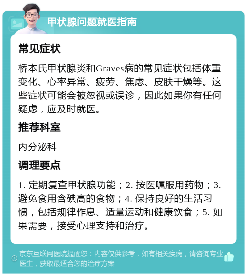 甲状腺问题就医指南 常见症状 桥本氏甲状腺炎和Graves病的常见症状包括体重变化、心率异常、疲劳、焦虑、皮肤干燥等。这些症状可能会被忽视或误诊，因此如果你有任何疑虑，应及时就医。 推荐科室 内分泌科 调理要点 1. 定期复查甲状腺功能；2. 按医嘱服用药物；3. 避免食用含碘高的食物；4. 保持良好的生活习惯，包括规律作息、适量运动和健康饮食；5. 如果需要，接受心理支持和治疗。