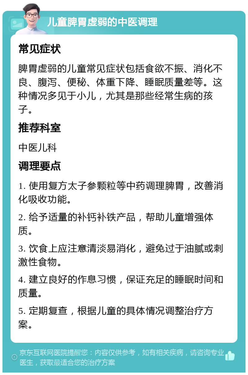 儿童脾胃虚弱的中医调理 常见症状 脾胃虚弱的儿童常见症状包括食欲不振、消化不良、腹泻、便秘、体重下降、睡眠质量差等。这种情况多见于小儿，尤其是那些经常生病的孩子。 推荐科室 中医儿科 调理要点 1. 使用复方太子参颗粒等中药调理脾胃，改善消化吸收功能。 2. 给予适量的补钙补铁产品，帮助儿童增强体质。 3. 饮食上应注意清淡易消化，避免过于油腻或刺激性食物。 4. 建立良好的作息习惯，保证充足的睡眠时间和质量。 5. 定期复查，根据儿童的具体情况调整治疗方案。