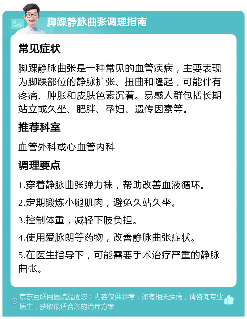 脚踝静脉曲张调理指南 常见症状 脚踝静脉曲张是一种常见的血管疾病，主要表现为脚踝部位的静脉扩张、扭曲和隆起，可能伴有疼痛、肿胀和皮肤色素沉着。易感人群包括长期站立或久坐、肥胖、孕妇、遗传因素等。 推荐科室 血管外科或心血管内科 调理要点 1.穿着静脉曲张弹力袜，帮助改善血液循环。 2.定期锻炼小腿肌肉，避免久站久坐。 3.控制体重，减轻下肢负担。 4.使用爱脉朗等药物，改善静脉曲张症状。 5.在医生指导下，可能需要手术治疗严重的静脉曲张。