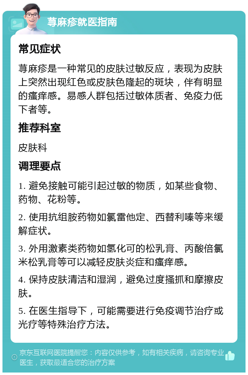 荨麻疹就医指南 常见症状 荨麻疹是一种常见的皮肤过敏反应，表现为皮肤上突然出现红色或皮肤色隆起的斑块，伴有明显的瘙痒感。易感人群包括过敏体质者、免疫力低下者等。 推荐科室 皮肤科 调理要点 1. 避免接触可能引起过敏的物质，如某些食物、药物、花粉等。 2. 使用抗组胺药物如氯雷他定、西替利嗪等来缓解症状。 3. 外用激素类药物如氢化可的松乳膏、丙酸倍氯米松乳膏等可以减轻皮肤炎症和瘙痒感。 4. 保持皮肤清洁和湿润，避免过度搔抓和摩擦皮肤。 5. 在医生指导下，可能需要进行免疫调节治疗或光疗等特殊治疗方法。