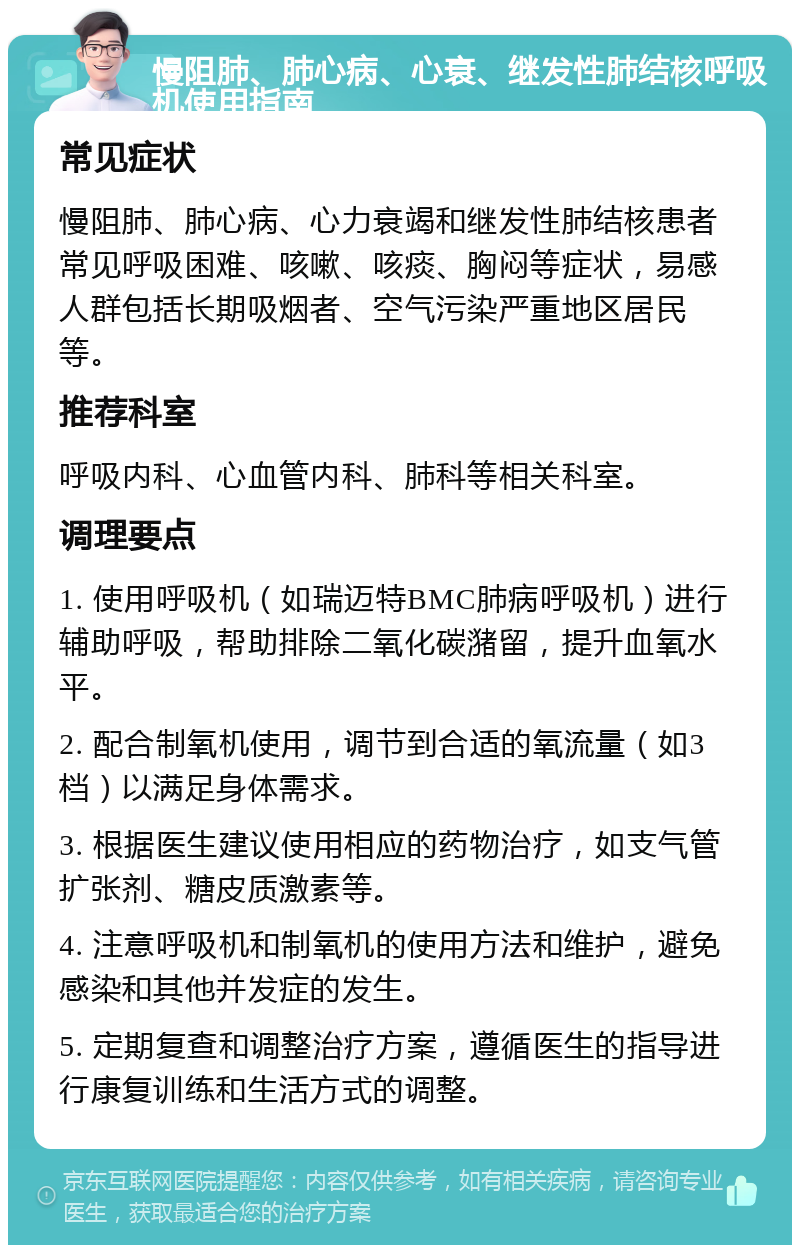 慢阻肺、肺心病、心衰、继发性肺结核呼吸机使用指南 常见症状 慢阻肺、肺心病、心力衰竭和继发性肺结核患者常见呼吸困难、咳嗽、咳痰、胸闷等症状，易感人群包括长期吸烟者、空气污染严重地区居民等。 推荐科室 呼吸内科、心血管内科、肺科等相关科室。 调理要点 1. 使用呼吸机（如瑞迈特BMC肺病呼吸机）进行辅助呼吸，帮助排除二氧化碳潴留，提升血氧水平。 2. 配合制氧机使用，调节到合适的氧流量（如3档）以满足身体需求。 3. 根据医生建议使用相应的药物治疗，如支气管扩张剂、糖皮质激素等。 4. 注意呼吸机和制氧机的使用方法和维护，避免感染和其他并发症的发生。 5. 定期复查和调整治疗方案，遵循医生的指导进行康复训练和生活方式的调整。