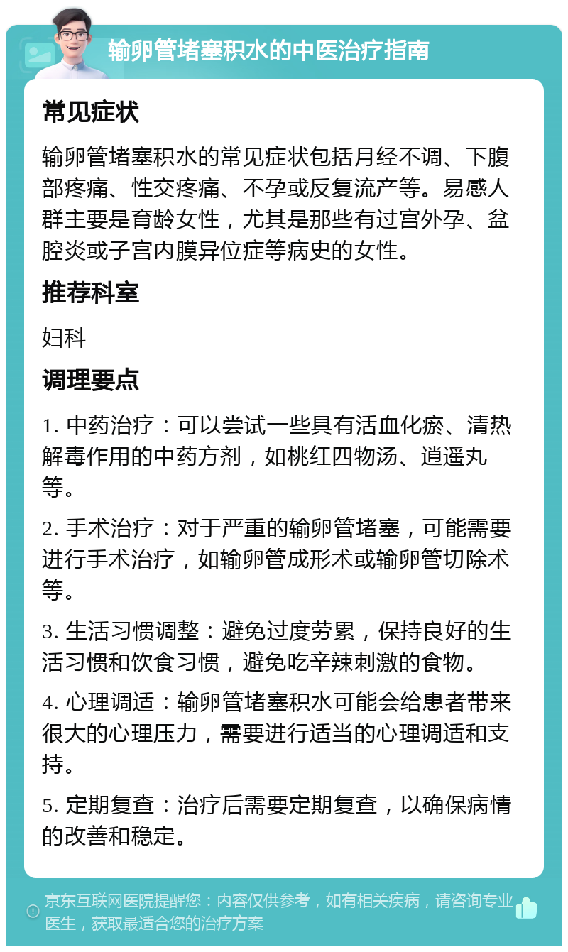 输卵管堵塞积水的中医治疗指南 常见症状 输卵管堵塞积水的常见症状包括月经不调、下腹部疼痛、性交疼痛、不孕或反复流产等。易感人群主要是育龄女性，尤其是那些有过宫外孕、盆腔炎或子宫内膜异位症等病史的女性。 推荐科室 妇科 调理要点 1. 中药治疗：可以尝试一些具有活血化瘀、清热解毒作用的中药方剂，如桃红四物汤、逍遥丸等。 2. 手术治疗：对于严重的输卵管堵塞，可能需要进行手术治疗，如输卵管成形术或输卵管切除术等。 3. 生活习惯调整：避免过度劳累，保持良好的生活习惯和饮食习惯，避免吃辛辣刺激的食物。 4. 心理调适：输卵管堵塞积水可能会给患者带来很大的心理压力，需要进行适当的心理调适和支持。 5. 定期复查：治疗后需要定期复查，以确保病情的改善和稳定。