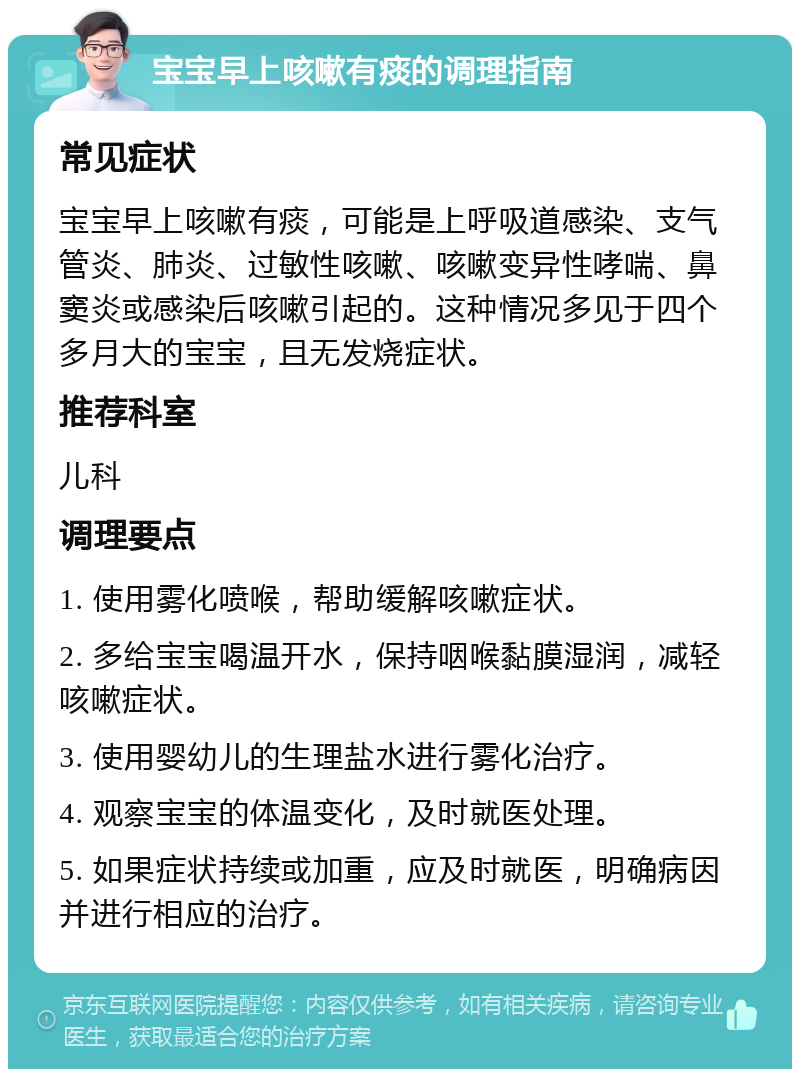 宝宝早上咳嗽有痰的调理指南 常见症状 宝宝早上咳嗽有痰，可能是上呼吸道感染、支气管炎、肺炎、过敏性咳嗽、咳嗽变异性哮喘、鼻窦炎或感染后咳嗽引起的。这种情况多见于四个多月大的宝宝，且无发烧症状。 推荐科室 儿科 调理要点 1. 使用雾化喷喉，帮助缓解咳嗽症状。 2. 多给宝宝喝温开水，保持咽喉黏膜湿润，减轻咳嗽症状。 3. 使用婴幼儿的生理盐水进行雾化治疗。 4. 观察宝宝的体温变化，及时就医处理。 5. 如果症状持续或加重，应及时就医，明确病因并进行相应的治疗。