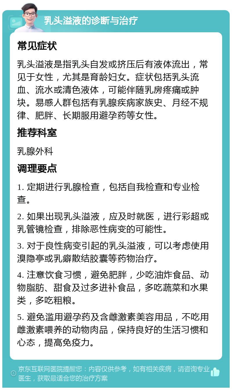 乳头溢液的诊断与治疗 常见症状 乳头溢液是指乳头自发或挤压后有液体流出，常见于女性，尤其是育龄妇女。症状包括乳头流血、流水或清色液体，可能伴随乳房疼痛或肿块。易感人群包括有乳腺疾病家族史、月经不规律、肥胖、长期服用避孕药等女性。 推荐科室 乳腺外科 调理要点 1. 定期进行乳腺检查，包括自我检查和专业检查。 2. 如果出现乳头溢液，应及时就医，进行彩超或乳管镜检查，排除恶性病变的可能性。 3. 对于良性病变引起的乳头溢液，可以考虑使用溴隐亭或乳癖散结胶囊等药物治疗。 4. 注意饮食习惯，避免肥胖，少吃油炸食品、动物脂肪、甜食及过多进补食品，多吃蔬菜和水果类，多吃粗粮。 5. 避免滥用避孕药及含雌激素美容用品，不吃用雌激素喂养的动物肉品，保持良好的生活习惯和心态，提高免疫力。