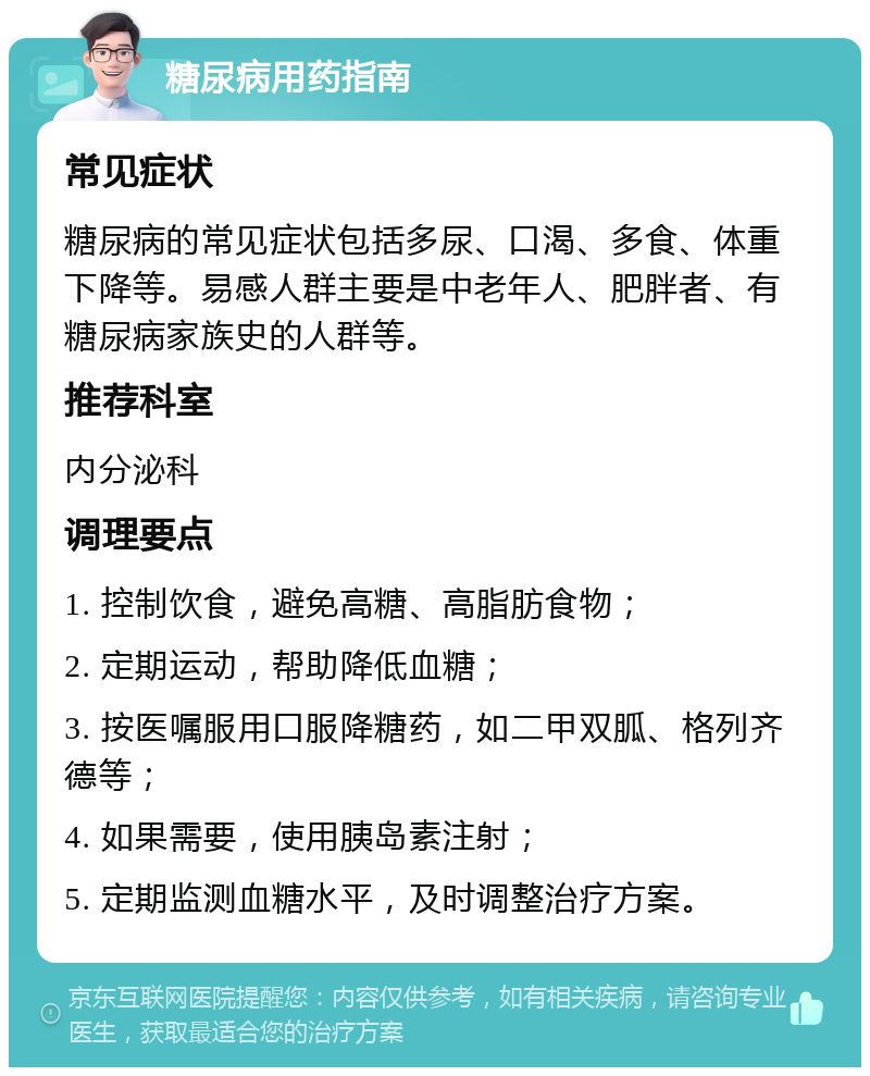 糖尿病用药指南 常见症状 糖尿病的常见症状包括多尿、口渴、多食、体重下降等。易感人群主要是中老年人、肥胖者、有糖尿病家族史的人群等。 推荐科室 内分泌科 调理要点 1. 控制饮食，避免高糖、高脂肪食物； 2. 定期运动，帮助降低血糖； 3. 按医嘱服用口服降糖药，如二甲双胍、格列齐德等； 4. 如果需要，使用胰岛素注射； 5. 定期监测血糖水平，及时调整治疗方案。