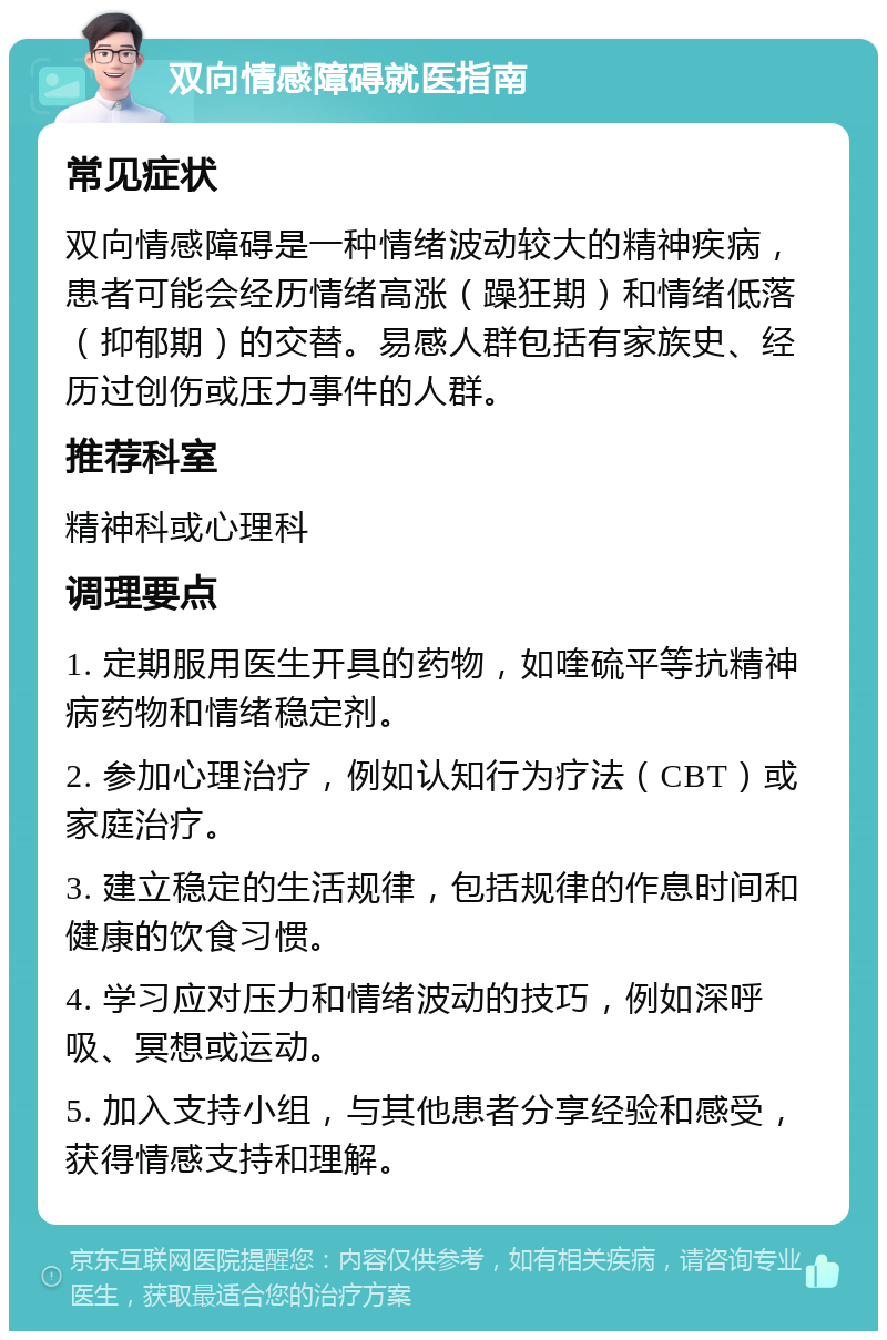 双向情感障碍就医指南 常见症状 双向情感障碍是一种情绪波动较大的精神疾病，患者可能会经历情绪高涨（躁狂期）和情绪低落（抑郁期）的交替。易感人群包括有家族史、经历过创伤或压力事件的人群。 推荐科室 精神科或心理科 调理要点 1. 定期服用医生开具的药物，如喹硫平等抗精神病药物和情绪稳定剂。 2. 参加心理治疗，例如认知行为疗法（CBT）或家庭治疗。 3. 建立稳定的生活规律，包括规律的作息时间和健康的饮食习惯。 4. 学习应对压力和情绪波动的技巧，例如深呼吸、冥想或运动。 5. 加入支持小组，与其他患者分享经验和感受，获得情感支持和理解。