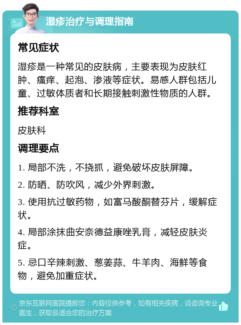 湿疹治疗与调理指南 常见症状 湿疹是一种常见的皮肤病，主要表现为皮肤红肿、瘙痒、起泡、渗液等症状。易感人群包括儿童、过敏体质者和长期接触刺激性物质的人群。 推荐科室 皮肤科 调理要点 1. 局部不洗，不挠抓，避免破坏皮肤屏障。 2. 防晒、防吹风，减少外界刺激。 3. 使用抗过敏药物，如富马酸酮替芬片，缓解症状。 4. 局部涂抹曲安奈德益康唑乳膏，减轻皮肤炎症。 5. 忌口辛辣刺激、葱姜蒜、牛羊肉、海鲜等食物，避免加重症状。