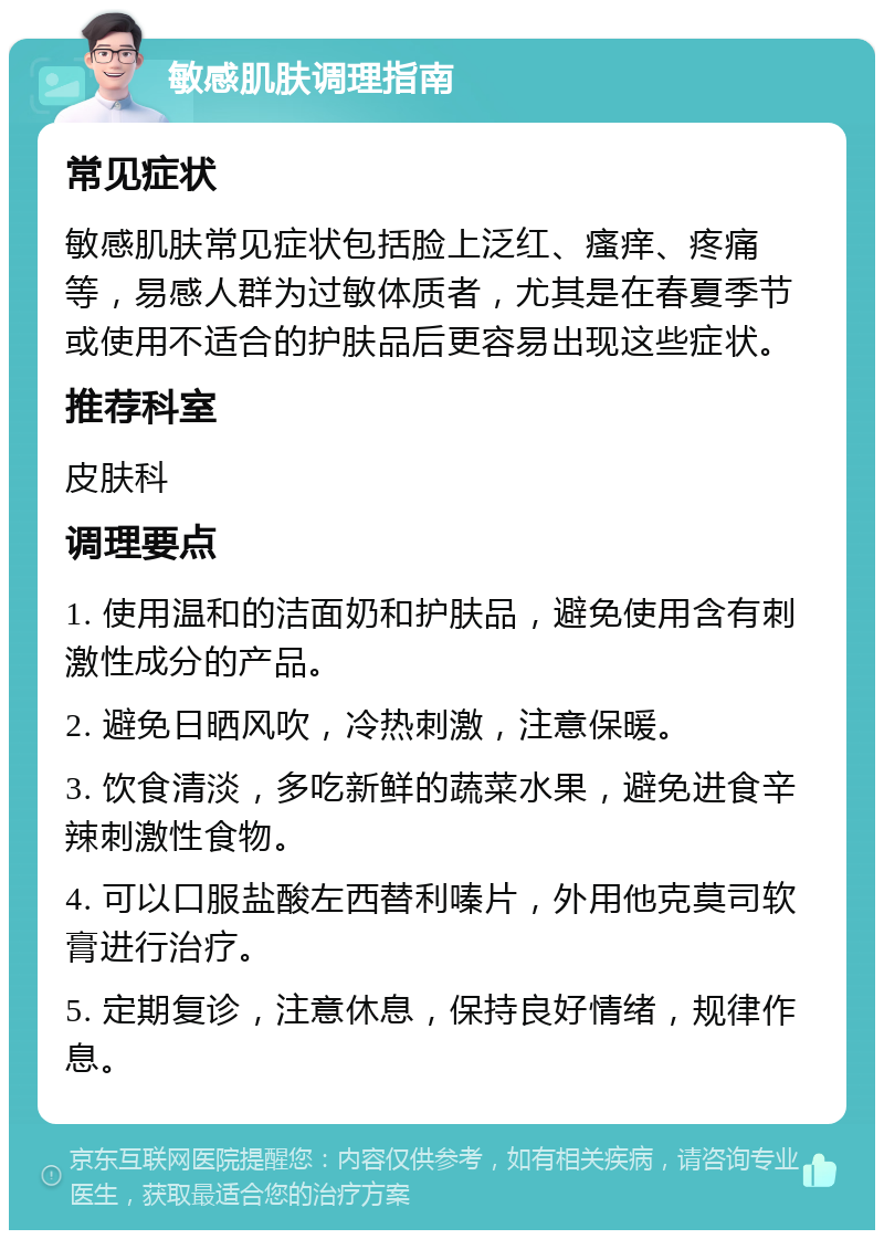 敏感肌肤调理指南 常见症状 敏感肌肤常见症状包括脸上泛红、瘙痒、疼痛等，易感人群为过敏体质者，尤其是在春夏季节或使用不适合的护肤品后更容易出现这些症状。 推荐科室 皮肤科 调理要点 1. 使用温和的洁面奶和护肤品，避免使用含有刺激性成分的产品。 2. 避免日晒风吹，冷热刺激，注意保暖。 3. 饮食清淡，多吃新鲜的蔬菜水果，避免进食辛辣刺激性食物。 4. 可以口服盐酸左西替利嗪片，外用他克莫司软膏进行治疗。 5. 定期复诊，注意休息，保持良好情绪，规律作息。