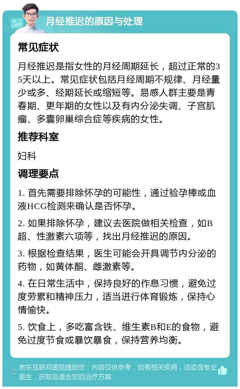 月经推迟的原因与处理 常见症状 月经推迟是指女性的月经周期延长，超过正常的35天以上。常见症状包括月经周期不规律、月经量少或多、经期延长或缩短等。易感人群主要是青春期、更年期的女性以及有内分泌失调、子宫肌瘤、多囊卵巢综合症等疾病的女性。 推荐科室 妇科 调理要点 1. 首先需要排除怀孕的可能性，通过验孕棒或血液HCG检测来确认是否怀孕。 2. 如果排除怀孕，建议去医院做相关检查，如B超、性激素六项等，找出月经推迟的原因。 3. 根据检查结果，医生可能会开具调节内分泌的药物，如黄体酮、雌激素等。 4. 在日常生活中，保持良好的作息习惯，避免过度劳累和精神压力，适当进行体育锻炼，保持心情愉快。 5. 饮食上，多吃富含铁、维生素B和E的食物，避免过度节食或暴饮暴食，保持营养均衡。