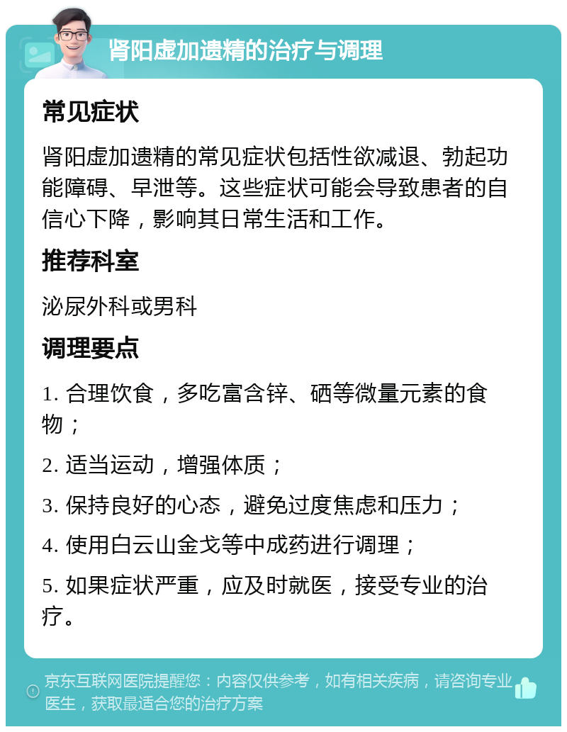 肾阳虚加遗精的治疗与调理 常见症状 肾阳虚加遗精的常见症状包括性欲减退、勃起功能障碍、早泄等。这些症状可能会导致患者的自信心下降，影响其日常生活和工作。 推荐科室 泌尿外科或男科 调理要点 1. 合理饮食，多吃富含锌、硒等微量元素的食物； 2. 适当运动，增强体质； 3. 保持良好的心态，避免过度焦虑和压力； 4. 使用白云山金戈等中成药进行调理； 5. 如果症状严重，应及时就医，接受专业的治疗。