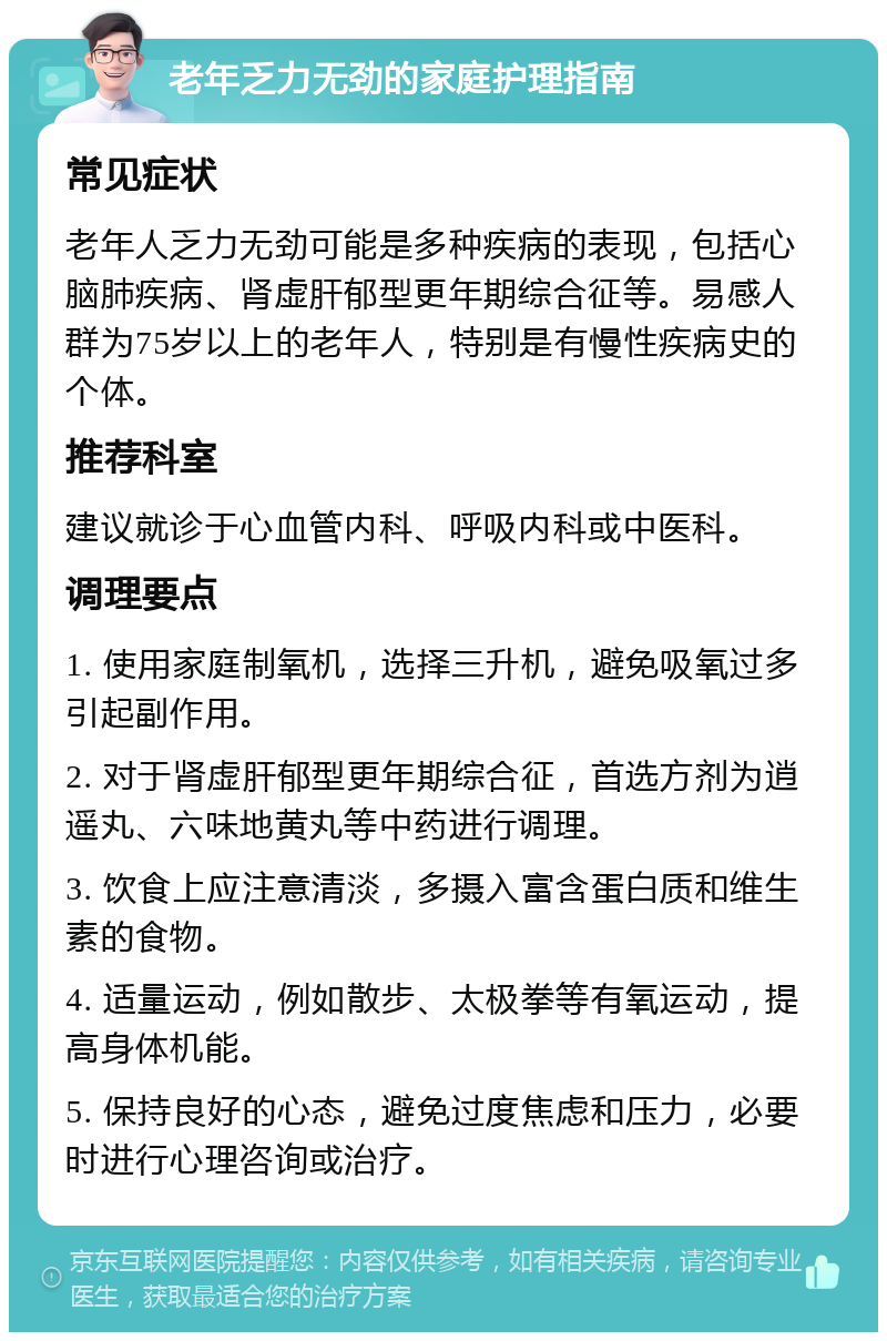 老年乏力无劲的家庭护理指南 常见症状 老年人乏力无劲可能是多种疾病的表现，包括心脑肺疾病、肾虚肝郁型更年期综合征等。易感人群为75岁以上的老年人，特别是有慢性疾病史的个体。 推荐科室 建议就诊于心血管内科、呼吸内科或中医科。 调理要点 1. 使用家庭制氧机，选择三升机，避免吸氧过多引起副作用。 2. 对于肾虚肝郁型更年期综合征，首选方剂为逍遥丸、六味地黄丸等中药进行调理。 3. 饮食上应注意清淡，多摄入富含蛋白质和维生素的食物。 4. 适量运动，例如散步、太极拳等有氧运动，提高身体机能。 5. 保持良好的心态，避免过度焦虑和压力，必要时进行心理咨询或治疗。