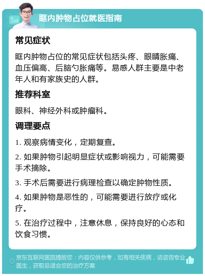 眶内肿物占位就医指南 常见症状 眶内肿物占位的常见症状包括头疼、眼睛胀痛、血压偏高、后脑勺胀痛等。易感人群主要是中老年人和有家族史的人群。 推荐科室 眼科、神经外科或肿瘤科。 调理要点 1. 观察病情变化，定期复查。 2. 如果肿物引起明显症状或影响视力，可能需要手术摘除。 3. 手术后需要进行病理检查以确定肿物性质。 4. 如果肿物是恶性的，可能需要进行放疗或化疗。 5. 在治疗过程中，注意休息，保持良好的心态和饮食习惯。