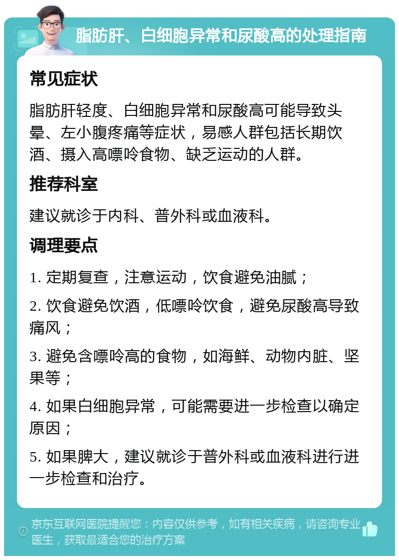 脂肪肝、白细胞异常和尿酸高的处理指南 常见症状 脂肪肝轻度、白细胞异常和尿酸高可能导致头晕、左小腹疼痛等症状，易感人群包括长期饮酒、摄入高嘌呤食物、缺乏运动的人群。 推荐科室 建议就诊于内科、普外科或血液科。 调理要点 1. 定期复查，注意运动，饮食避免油腻； 2. 饮食避免饮酒，低嘌呤饮食，避免尿酸高导致痛风； 3. 避免含嘌呤高的食物，如海鲜、动物内脏、坚果等； 4. 如果白细胞异常，可能需要进一步检查以确定原因； 5. 如果脾大，建议就诊于普外科或血液科进行进一步检查和治疗。