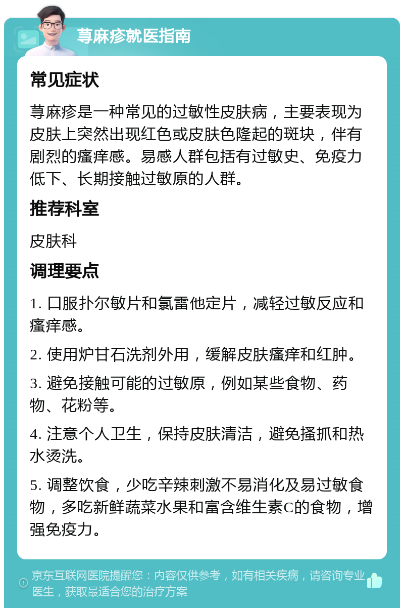 荨麻疹就医指南 常见症状 荨麻疹是一种常见的过敏性皮肤病，主要表现为皮肤上突然出现红色或皮肤色隆起的斑块，伴有剧烈的瘙痒感。易感人群包括有过敏史、免疫力低下、长期接触过敏原的人群。 推荐科室 皮肤科 调理要点 1. 口服扑尔敏片和氯雷他定片，减轻过敏反应和瘙痒感。 2. 使用炉甘石洗剂外用，缓解皮肤瘙痒和红肿。 3. 避免接触可能的过敏原，例如某些食物、药物、花粉等。 4. 注意个人卫生，保持皮肤清洁，避免搔抓和热水烫洗。 5. 调整饮食，少吃辛辣刺激不易消化及易过敏食物，多吃新鲜蔬菜水果和富含维生素C的食物，增强免疫力。