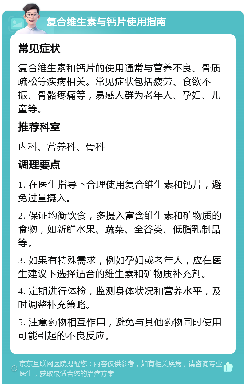 复合维生素与钙片使用指南 常见症状 复合维生素和钙片的使用通常与营养不良、骨质疏松等疾病相关。常见症状包括疲劳、食欲不振、骨骼疼痛等，易感人群为老年人、孕妇、儿童等。 推荐科室 内科、营养科、骨科 调理要点 1. 在医生指导下合理使用复合维生素和钙片，避免过量摄入。 2. 保证均衡饮食，多摄入富含维生素和矿物质的食物，如新鲜水果、蔬菜、全谷类、低脂乳制品等。 3. 如果有特殊需求，例如孕妇或老年人，应在医生建议下选择适合的维生素和矿物质补充剂。 4. 定期进行体检，监测身体状况和营养水平，及时调整补充策略。 5. 注意药物相互作用，避免与其他药物同时使用可能引起的不良反应。