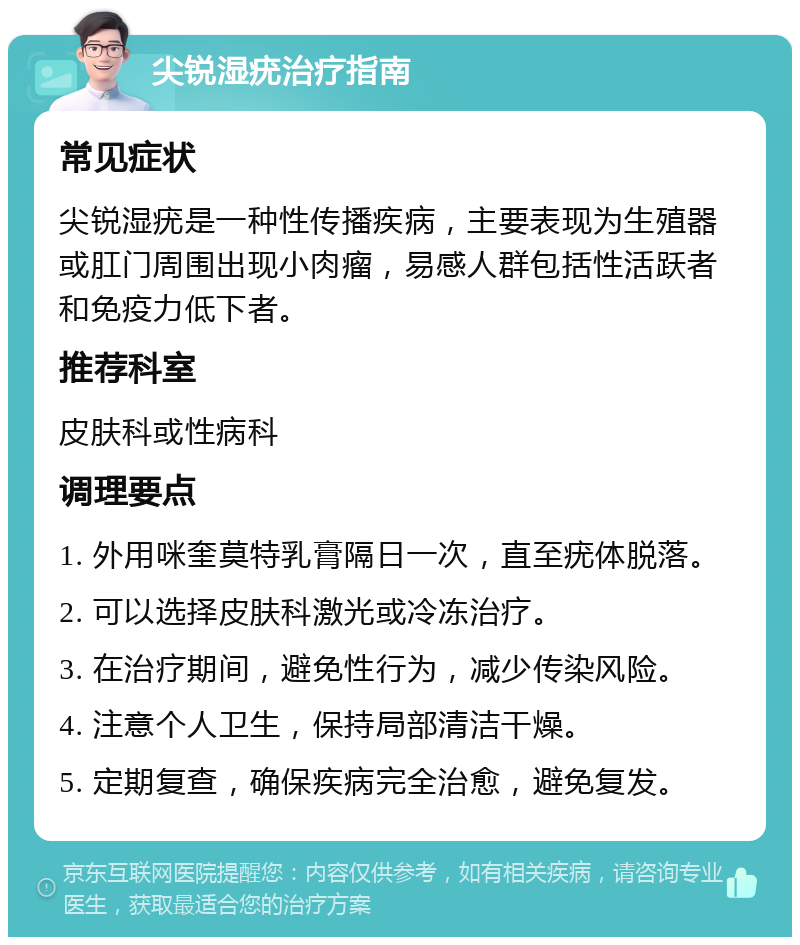 尖锐湿疣治疗指南 常见症状 尖锐湿疣是一种性传播疾病，主要表现为生殖器或肛门周围出现小肉瘤，易感人群包括性活跃者和免疫力低下者。 推荐科室 皮肤科或性病科 调理要点 1. 外用咪奎莫特乳膏隔日一次，直至疣体脱落。 2. 可以选择皮肤科激光或冷冻治疗。 3. 在治疗期间，避免性行为，减少传染风险。 4. 注意个人卫生，保持局部清洁干燥。 5. 定期复查，确保疾病完全治愈，避免复发。