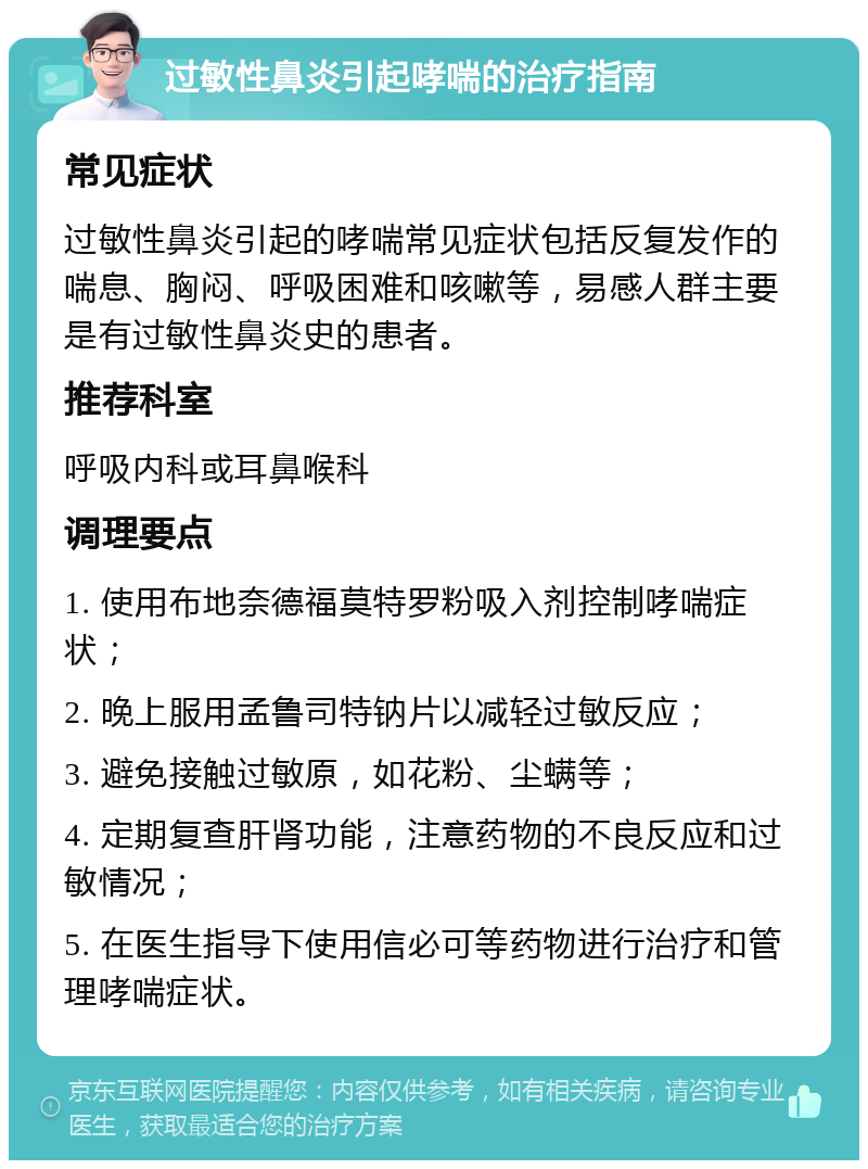 过敏性鼻炎引起哮喘的治疗指南 常见症状 过敏性鼻炎引起的哮喘常见症状包括反复发作的喘息、胸闷、呼吸困难和咳嗽等，易感人群主要是有过敏性鼻炎史的患者。 推荐科室 呼吸内科或耳鼻喉科 调理要点 1. 使用布地奈德福莫特罗粉吸入剂控制哮喘症状； 2. 晚上服用孟鲁司特钠片以减轻过敏反应； 3. 避免接触过敏原，如花粉、尘螨等； 4. 定期复查肝肾功能，注意药物的不良反应和过敏情况； 5. 在医生指导下使用信必可等药物进行治疗和管理哮喘症状。