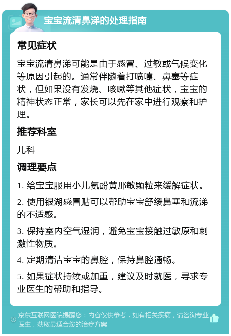 宝宝流清鼻涕的处理指南 常见症状 宝宝流清鼻涕可能是由于感冒、过敏或气候变化等原因引起的。通常伴随着打喷嚏、鼻塞等症状，但如果没有发烧、咳嗽等其他症状，宝宝的精神状态正常，家长可以先在家中进行观察和护理。 推荐科室 儿科 调理要点 1. 给宝宝服用小儿氨酚黄那敏颗粒来缓解症状。 2. 使用银湖感冒贴可以帮助宝宝舒缓鼻塞和流涕的不适感。 3. 保持室内空气湿润，避免宝宝接触过敏原和刺激性物质。 4. 定期清洁宝宝的鼻腔，保持鼻腔通畅。 5. 如果症状持续或加重，建议及时就医，寻求专业医生的帮助和指导。