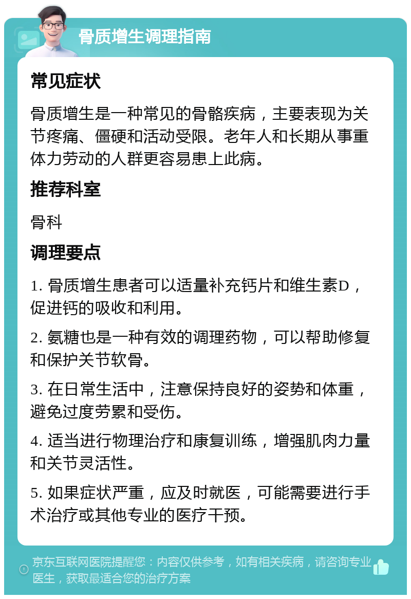 骨质增生调理指南 常见症状 骨质增生是一种常见的骨骼疾病，主要表现为关节疼痛、僵硬和活动受限。老年人和长期从事重体力劳动的人群更容易患上此病。 推荐科室 骨科 调理要点 1. 骨质增生患者可以适量补充钙片和维生素D，促进钙的吸收和利用。 2. 氨糖也是一种有效的调理药物，可以帮助修复和保护关节软骨。 3. 在日常生活中，注意保持良好的姿势和体重，避免过度劳累和受伤。 4. 适当进行物理治疗和康复训练，增强肌肉力量和关节灵活性。 5. 如果症状严重，应及时就医，可能需要进行手术治疗或其他专业的医疗干预。