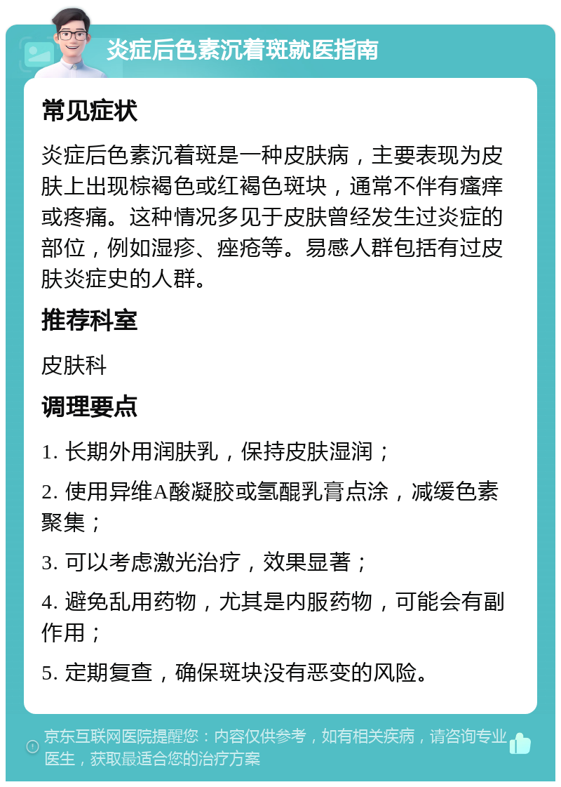 炎症后色素沉着斑就医指南 常见症状 炎症后色素沉着斑是一种皮肤病，主要表现为皮肤上出现棕褐色或红褐色斑块，通常不伴有瘙痒或疼痛。这种情况多见于皮肤曾经发生过炎症的部位，例如湿疹、痤疮等。易感人群包括有过皮肤炎症史的人群。 推荐科室 皮肤科 调理要点 1. 长期外用润肤乳，保持皮肤湿润； 2. 使用异维A酸凝胶或氢醌乳膏点涂，减缓色素聚集； 3. 可以考虑激光治疗，效果显著； 4. 避免乱用药物，尤其是内服药物，可能会有副作用； 5. 定期复查，确保斑块没有恶变的风险。