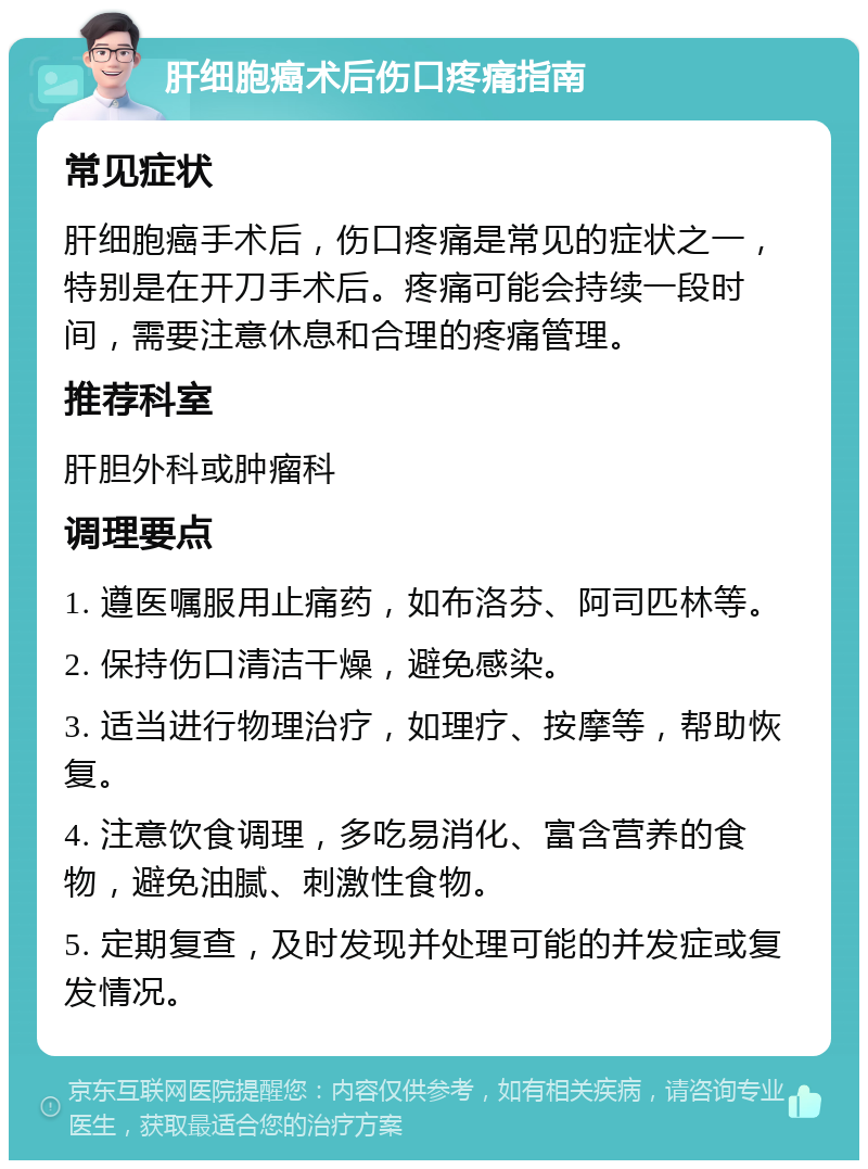 肝细胞癌术后伤口疼痛指南 常见症状 肝细胞癌手术后，伤口疼痛是常见的症状之一，特别是在开刀手术后。疼痛可能会持续一段时间，需要注意休息和合理的疼痛管理。 推荐科室 肝胆外科或肿瘤科 调理要点 1. 遵医嘱服用止痛药，如布洛芬、阿司匹林等。 2. 保持伤口清洁干燥，避免感染。 3. 适当进行物理治疗，如理疗、按摩等，帮助恢复。 4. 注意饮食调理，多吃易消化、富含营养的食物，避免油腻、刺激性食物。 5. 定期复查，及时发现并处理可能的并发症或复发情况。