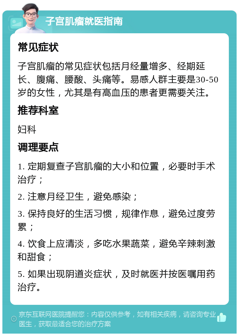 子宫肌瘤就医指南 常见症状 子宫肌瘤的常见症状包括月经量增多、经期延长、腹痛、腰酸、头痛等。易感人群主要是30-50岁的女性，尤其是有高血压的患者更需要关注。 推荐科室 妇科 调理要点 1. 定期复查子宫肌瘤的大小和位置，必要时手术治疗； 2. 注意月经卫生，避免感染； 3. 保持良好的生活习惯，规律作息，避免过度劳累； 4. 饮食上应清淡，多吃水果蔬菜，避免辛辣刺激和甜食； 5. 如果出现阴道炎症状，及时就医并按医嘱用药治疗。