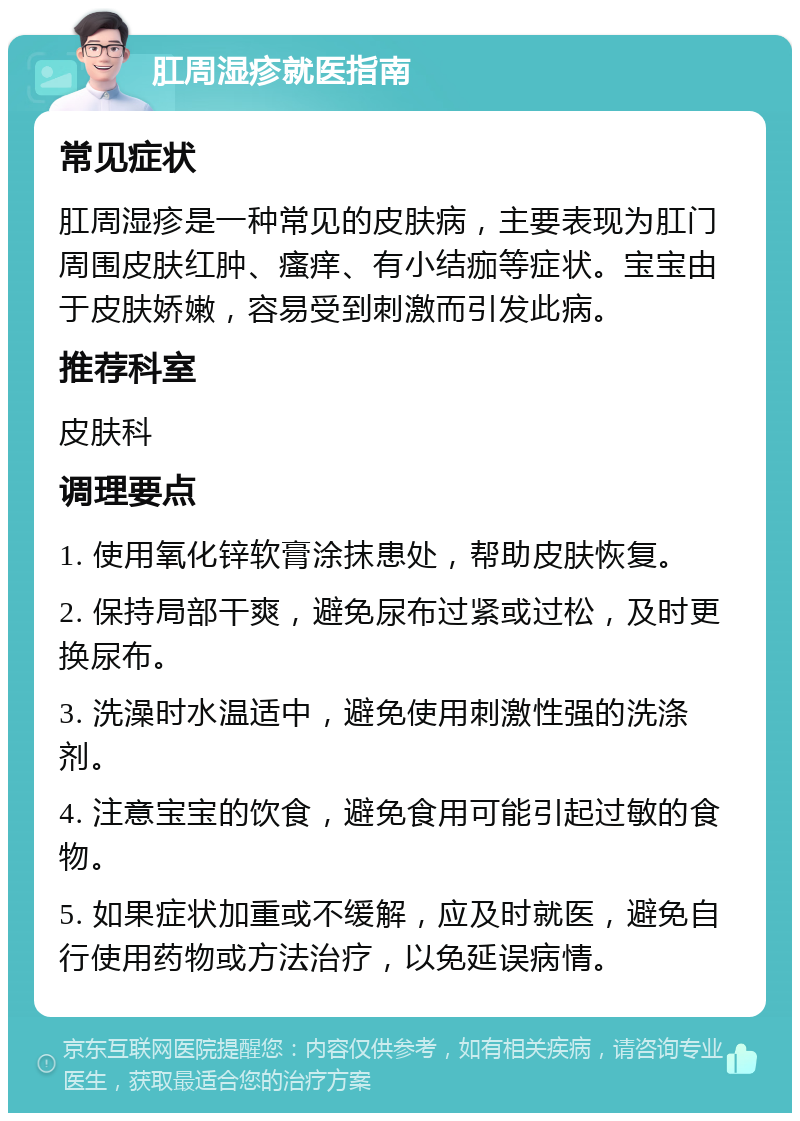 肛周湿疹就医指南 常见症状 肛周湿疹是一种常见的皮肤病，主要表现为肛门周围皮肤红肿、瘙痒、有小结痂等症状。宝宝由于皮肤娇嫩，容易受到刺激而引发此病。 推荐科室 皮肤科 调理要点 1. 使用氧化锌软膏涂抹患处，帮助皮肤恢复。 2. 保持局部干爽，避免尿布过紧或过松，及时更换尿布。 3. 洗澡时水温适中，避免使用刺激性强的洗涤剂。 4. 注意宝宝的饮食，避免食用可能引起过敏的食物。 5. 如果症状加重或不缓解，应及时就医，避免自行使用药物或方法治疗，以免延误病情。